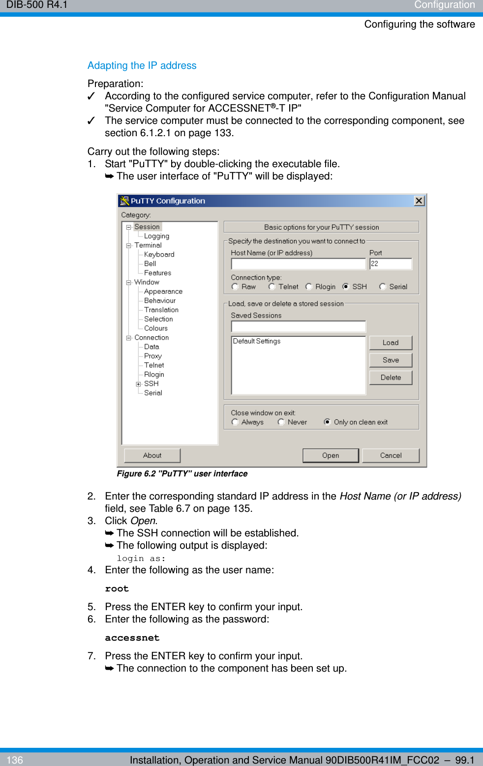 DIB-500 R4.1 ConfigurationConfiguring the software136 Installation, Operation and Service Manual 90DIB500R41IM_FCC02 – 99.1Adapting the IP addressPreparation:✓According to the configured service computer, refer to the Configuration Manual &quot;Service Computer for ACCESSNET®-T IP&quot;✓The service computer must be connected to the corresponding component, see section 6.1.2.1 on page 133.Carry out the following steps:1.  Start &quot;PuTTY&quot; by double-clicking the executable file.➥The user interface of &quot;PuTTY&quot; will be displayed:Figure 6.2 &quot;PuTTY&quot; user interface2.  Enter the corresponding standard IP address in the Host Name (or IP address) field, see Table 6.7 on page 135.3. Click Open.➥The SSH connection will be established.➥The following output is displayed:login as:4.  Enter the following as the user name: root5.  Press the ENTER key to confirm your input.6.  Enter the following as the password: accessnet7.  Press the ENTER key to confirm your input.➥The connection to the component has been set up.