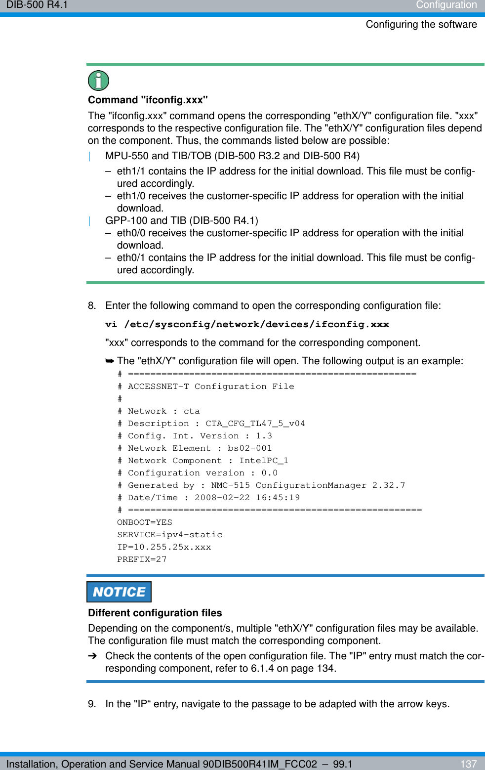 Installation, Operation and Service Manual 90DIB500R41IM_FCC02 – 99.1  137DIB-500 R4.1 ConfigurationConfiguring the softwareCommand &quot;ifconfig.xxx&quot;The &quot;ifconfig.xxx&quot; command opens the corresponding &quot;ethX/Y&quot; configuration file. &quot;xxx&quot; corresponds to the respective configuration file. The &quot;ethX/Y&quot; configuration files depend on the component. Thus, the commands listed below are possible:|MPU-550 and TIB/TOB (DIB-500 R3.2 and DIB-500 R4)– eth1/1 contains the IP address for the initial download. This file must be config-ured accordingly.– eth1/0 receives the customer-specific IP address for operation with the initial download.|GPP-100 and TIB (DIB-500 R4.1)– eth0/0 receives the customer-specific IP address for operation with the initial download.– eth0/1 contains the IP address for the initial download. This file must be config-ured accordingly.8.  Enter the following command to open the corresponding configuration file:vi /etc/sysconfig/network/devices/ifconfig.xxx&quot;xxx&quot; corresponds to the command for the corresponding component.➥The &quot;ethX/Y&quot; configuration file will open. The following output is an example:# ====================================================# ACCESSNET-T Configuration File## Network : cta# Description : CTA_CFG_TL47_5_v04# Config. Int. Version : 1.3# Network Element : bs02-001# Network Component : IntelPC_1# Configuration version : 0.0# Generated by : NMC-515 ConfigurationManager 2.32.7# Date/Time : 2008-02-22 16:45:19# =====================================================ONBOOT=YESSERVICE=ipv4-staticIP=10.255.25x.xxxPREFIX=27Different configuration filesDepending on the component/s, multiple &quot;ethX/Y&quot; configuration files may be available. The configuration file must match the corresponding component.➔Check the contents of the open configuration file. The &quot;IP&quot; entry must match the cor-responding component, refer to 6.1.4 on page 134.9.  In the &quot;IP“ entry, navigate to the passage to be adapted with the arrow keys.