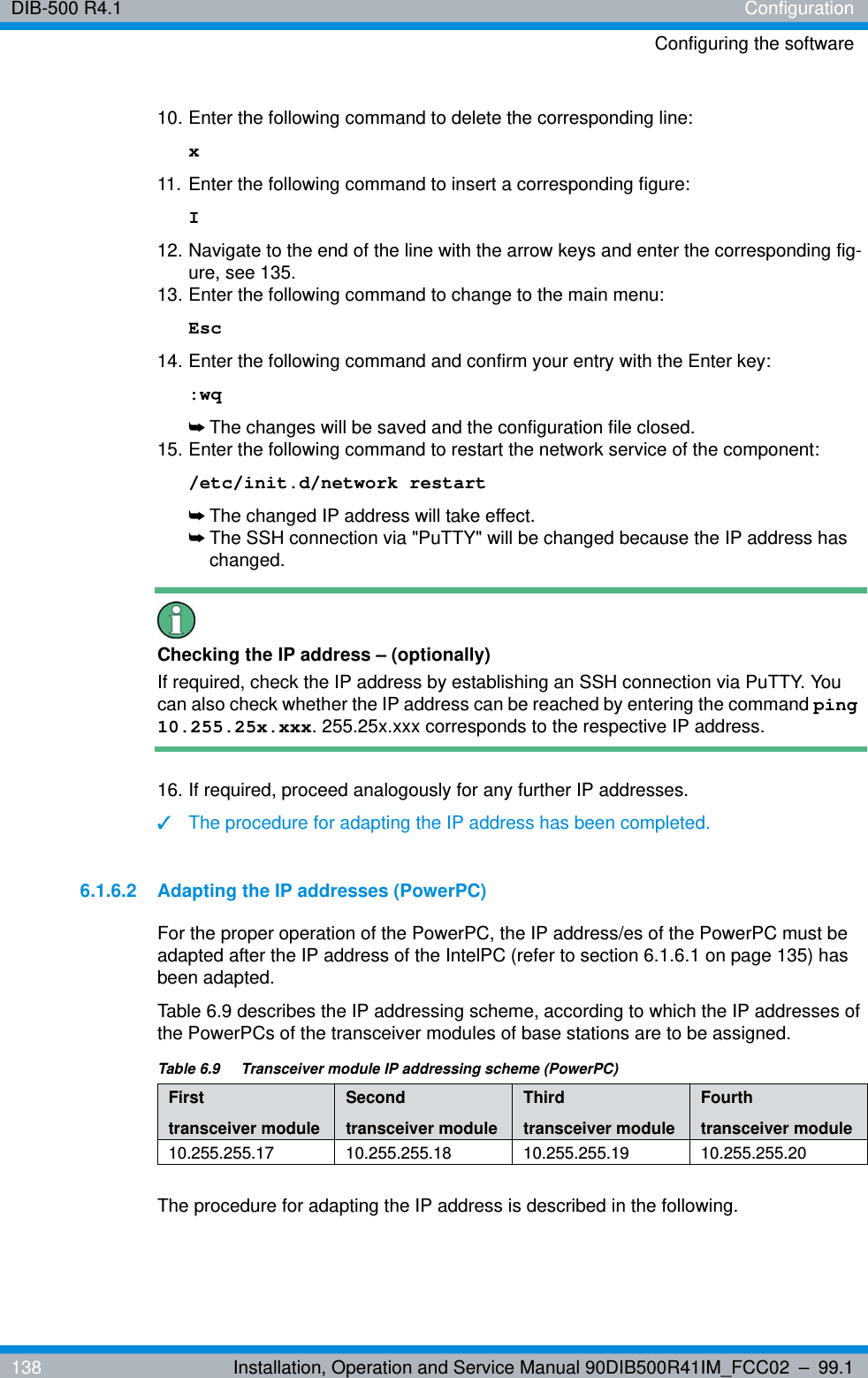 DIB-500 R4.1 ConfigurationConfiguring the software138 Installation, Operation and Service Manual 90DIB500R41IM_FCC02 – 99.110. Enter the following command to delete the corresponding line: x11. Enter the following command to insert a corresponding figure: I12. Navigate to the end of the line with the arrow keys and enter the corresponding fig-ure, see 135.13. Enter the following command to change to the main menu: Esc14. Enter the following command and confirm your entry with the Enter key::wq➥The changes will be saved and the configuration file closed.15. Enter the following command to restart the network service of the component:/etc/init.d/network restart➥The changed IP address will take effect.➥The SSH connection via &quot;PuTTY&quot; will be changed because the IP address has changed.Checking the IP address – (optionally)If required, check the IP address by establishing an SSH connection via PuTTY. You can also check whether the IP address can be reached by entering the command ping 10.255.25x.xxx. 255.25x.xxx corresponds to the respective IP address.16. If required, proceed analogously for any further IP addresses.✓The procedure for adapting the IP address has been completed.6.1.6.2 Adapting the IP addresses (PowerPC)For the proper operation of the PowerPC, the IP address/es of the PowerPC must be adapted after the IP address of the IntelPC (refer to section 6.1.6.1 on page 135) has been adapted.Table 6.9 describes the IP addressing scheme, according to which the IP addresses of the PowerPCs of the transceiver modules of base stations are to be assigned.The procedure for adapting the IP address is described in the following.Table 6.9  Transceiver module IP addressing scheme (PowerPC)First transceiver moduleSecond transceiver moduleThird transceiver moduleFourth transceiver module10.255.255.17 10.255.255.18 10.255.255.19 10.255.255.20