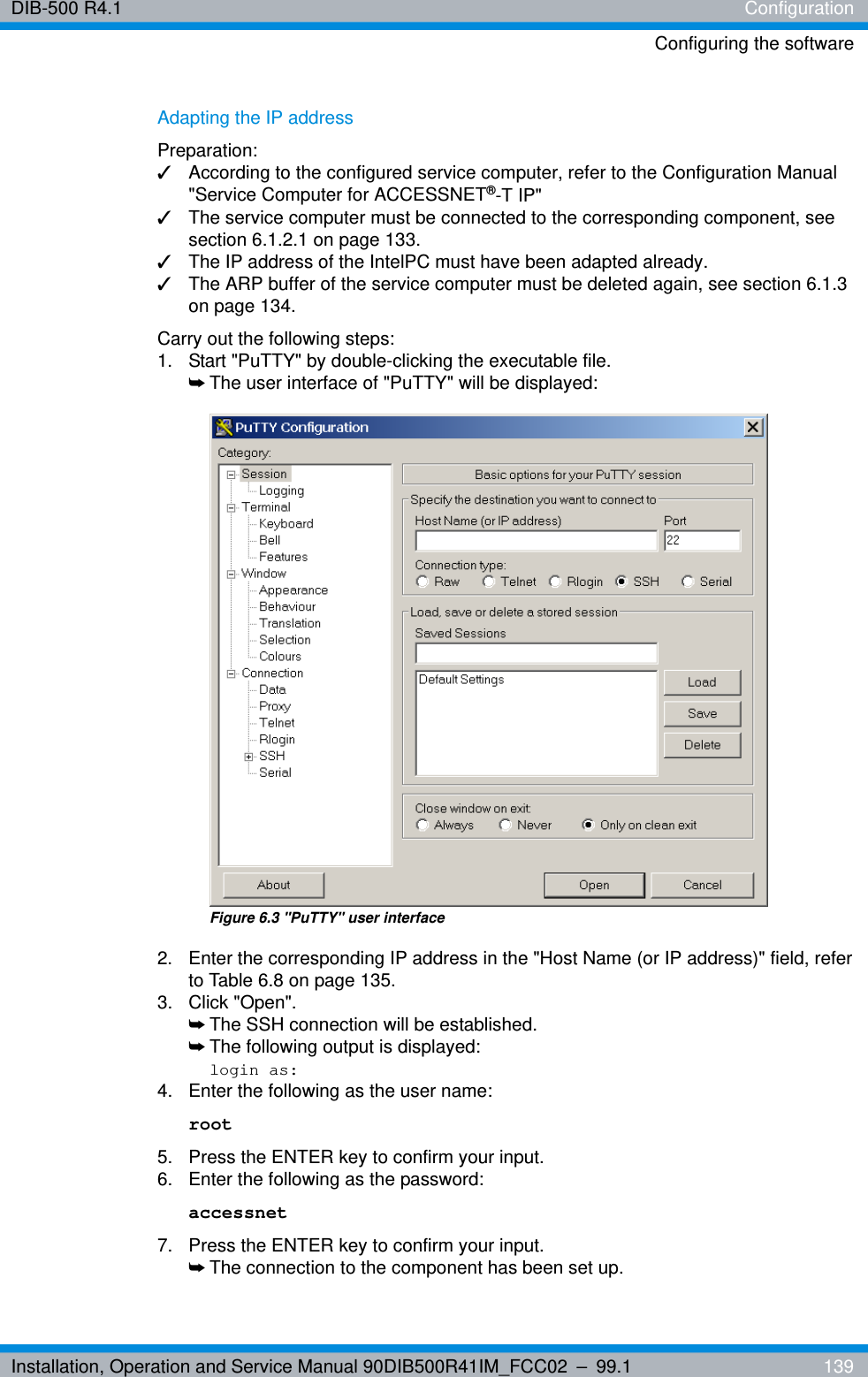 Installation, Operation and Service Manual 90DIB500R41IM_FCC02 – 99.1  139DIB-500 R4.1 ConfigurationConfiguring the softwareAdapting the IP addressPreparation:✓According to the configured service computer, refer to the Configuration Manual &quot;Service Computer for ACCESSNET®-T IP&quot;✓The service computer must be connected to the corresponding component, see section 6.1.2.1 on page 133.✓The IP address of the IntelPC must have been adapted already.✓The ARP buffer of the service computer must be deleted again, see section 6.1.3 on page 134.Carry out the following steps:1.  Start &quot;PuTTY&quot; by double-clicking the executable file.➥The user interface of &quot;PuTTY&quot; will be displayed:Figure 6.3 &quot;PuTTY&quot; user interface2.  Enter the corresponding IP address in the &quot;Host Name (or IP address)&quot; field, refer to Table 6.8 on page 135.3. Click &quot;Open&quot;.➥The SSH connection will be established.➥The following output is displayed:login as:4.  Enter the following as the user name: root5.  Press the ENTER key to confirm your input.6.  Enter the following as the password: accessnet7.  Press the ENTER key to confirm your input.➥The connection to the component has been set up.