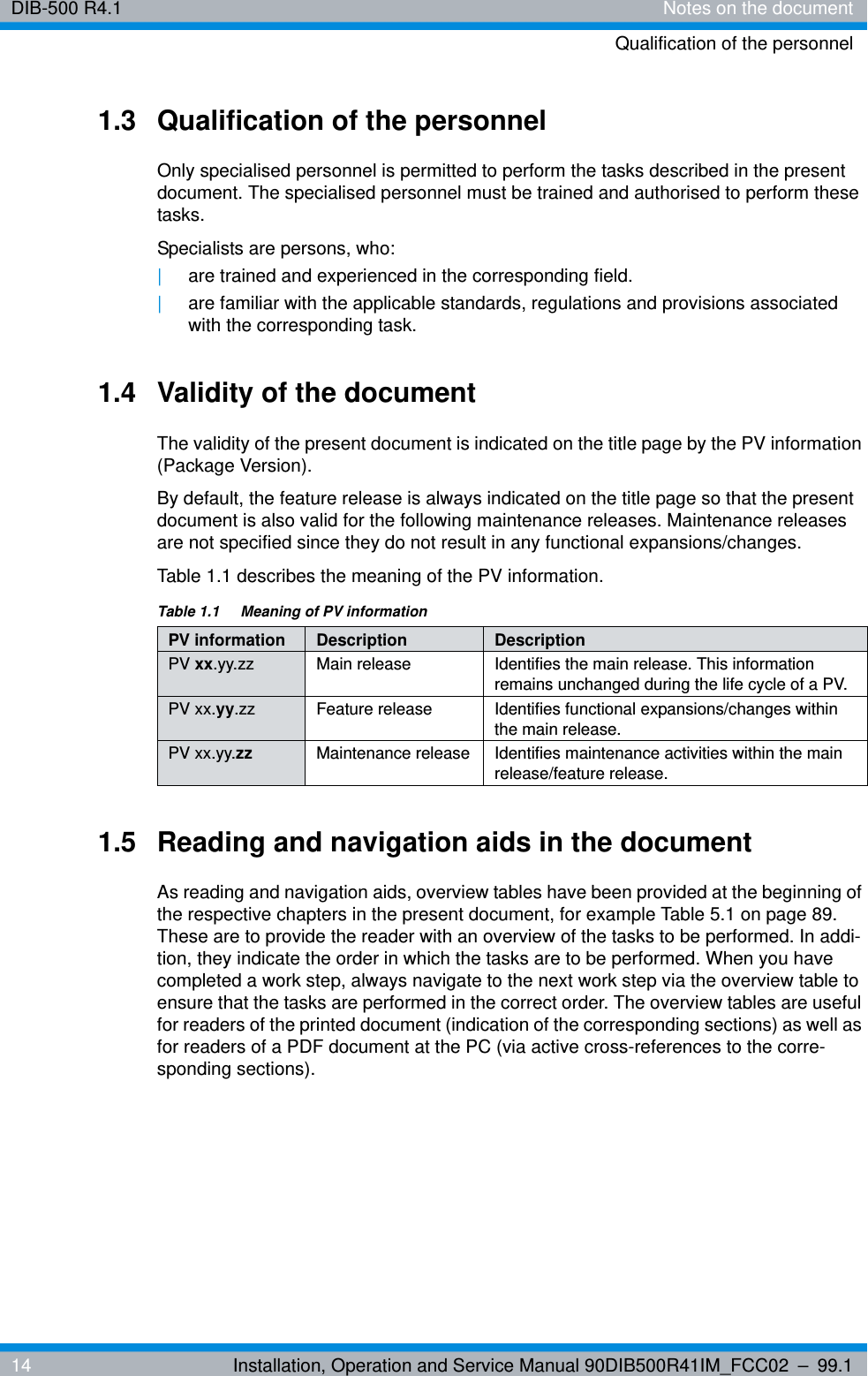 DIB-500 R4.1 Notes on the documentQualification of the personnel14 Installation, Operation and Service Manual 90DIB500R41IM_FCC02 – 99.11.3 Qualification of the personnelOnly specialised personnel is permitted to perform the tasks described in the present document. The specialised personnel must be trained and authorised to perform these tasks.Specialists are persons, who:|are trained and experienced in the corresponding field.|are familiar with the applicable standards, regulations and provisions associated with the corresponding task.1.4 Validity of the documentThe validity of the present document is indicated on the title page by the PV information (Package Version). By default, the feature release is always indicated on the title page so that the present document is also valid for the following maintenance releases. Maintenance releases are not specified since they do not result in any functional expansions/changes.Table 1.1 describes the meaning of the PV information.1.5 Reading and navigation aids in the documentAs reading and navigation aids, overview tables have been provided at the beginning of the respective chapters in the present document, for example Table 5.1 on page 89. These are to provide the reader with an overview of the tasks to be performed. In addi-tion, they indicate the order in which the tasks are to be performed. When you have completed a work step, always navigate to the next work step via the overview table to ensure that the tasks are performed in the correct order. The overview tables are useful for readers of the printed document (indication of the corresponding sections) as well as for readers of a PDF document at the PC (via active cross-references to the corre-sponding sections).Table 1.1  Meaning of PV informationPV information Description DescriptionPV xx.yy.zz Main release Identifies the main release. This information remains unchanged during the life cycle of a PV.PV xx.yy.zz Feature release Identifies functional expansions/changes within the main release.PV xx.yy.zz Maintenance release Identifies maintenance activities within the main release/feature release.