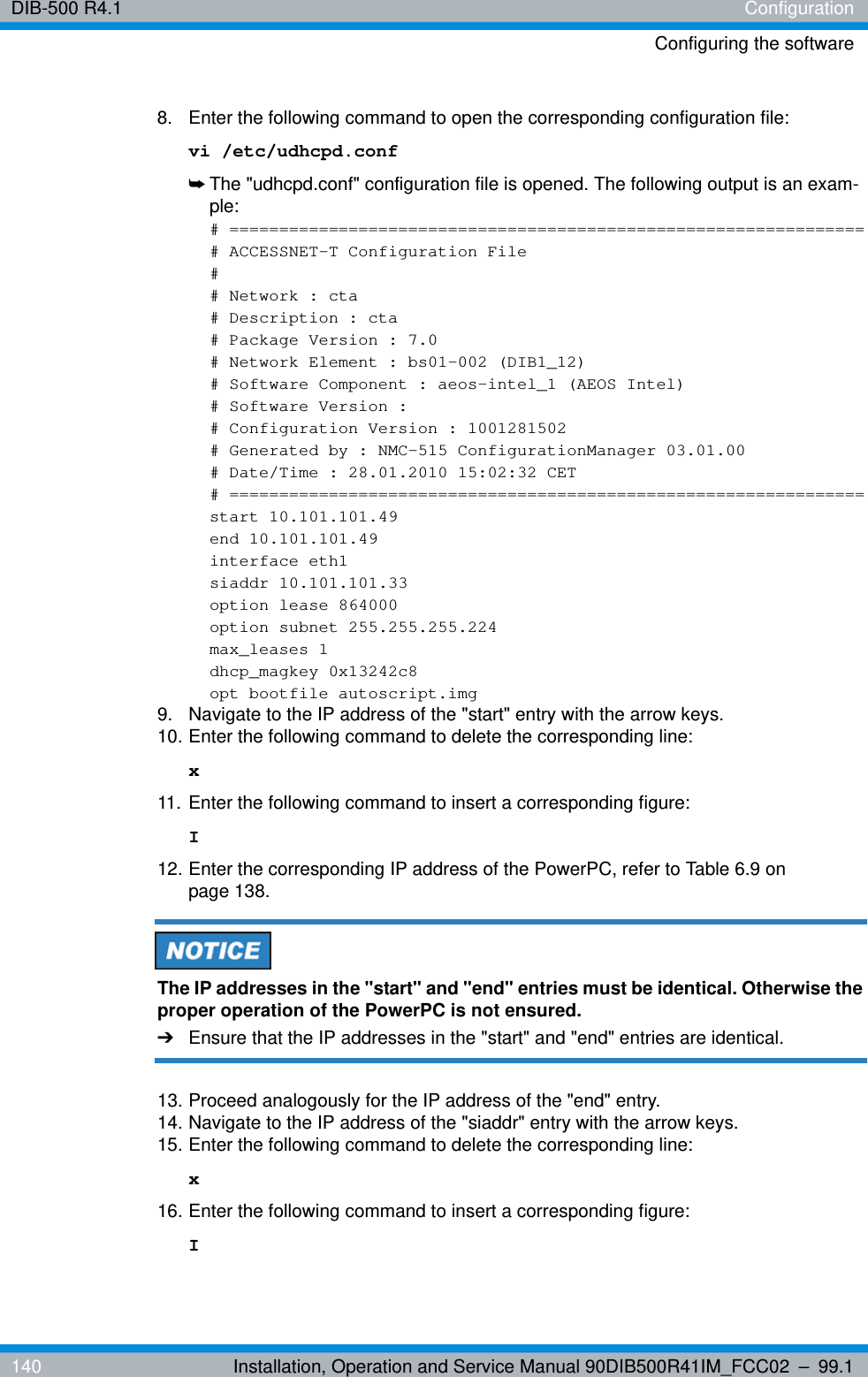 DIB-500 R4.1 ConfigurationConfiguring the software140 Installation, Operation and Service Manual 90DIB500R41IM_FCC02 – 99.18.  Enter the following command to open the corresponding configuration file:vi /etc/udhcpd.conf➥The &quot;udhcpd.conf&quot; configuration file is opened. The following output is an exam-ple:# ================================================================# ACCESSNET-T Configuration File## Network : cta# Description : cta# Package Version : 7.0# Network Element : bs01-002 (DIB1_12)# Software Component : aeos-intel_1 (AEOS Intel)# Software Version :# Configuration Version : 1001281502# Generated by : NMC-515 ConfigurationManager 03.01.00# Date/Time : 28.01.2010 15:02:32 CET# ================================================================start 10.101.101.49end 10.101.101.49interface eth1siaddr 10.101.101.33option lease 864000option subnet 255.255.255.224max_leases 1dhcp_magkey 0x13242c8opt bootfile autoscript.img9.  Navigate to the IP address of the &quot;start&quot; entry with the arrow keys.10. Enter the following command to delete the corresponding line: x11. Enter the following command to insert a corresponding figure: I12. Enter the corresponding IP address of the PowerPC, refer to Table 6.9 on page 138.The IP addresses in the &quot;start&quot; and &quot;end&quot; entries must be identical. Otherwise the proper operation of the PowerPC is not ensured.➔Ensure that the IP addresses in the &quot;start&quot; and &quot;end&quot; entries are identical.13. Proceed analogously for the IP address of the &quot;end&quot; entry.14. Navigate to the IP address of the &quot;siaddr&quot; entry with the arrow keys.15. Enter the following command to delete the corresponding line: x16. Enter the following command to insert a corresponding figure: I