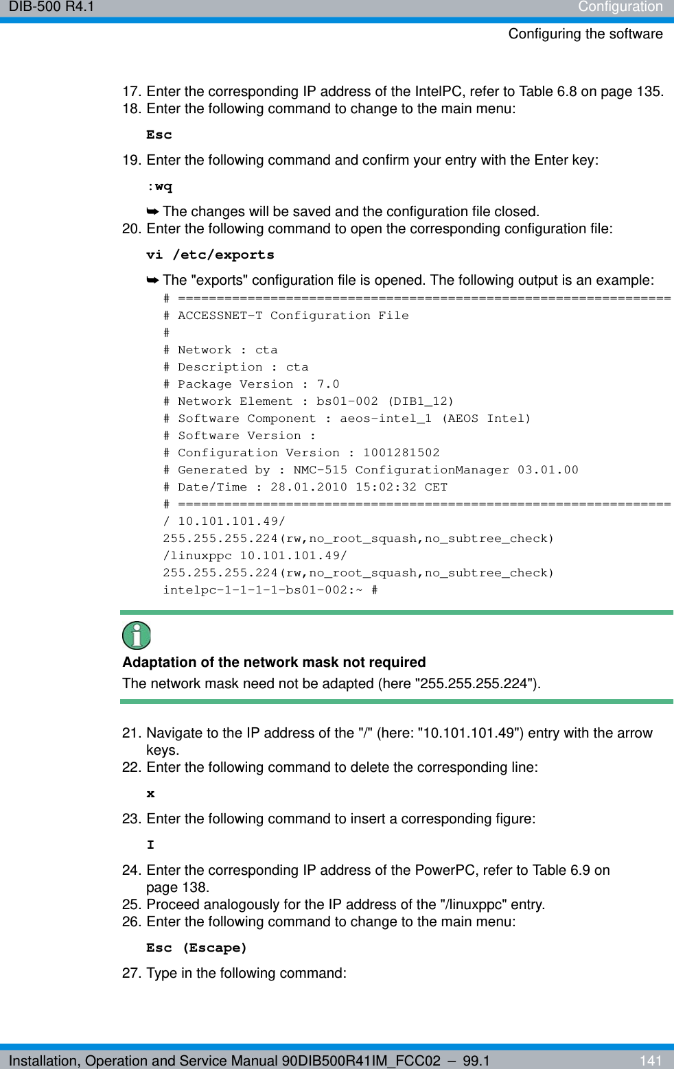 Installation, Operation and Service Manual 90DIB500R41IM_FCC02 – 99.1  141DIB-500 R4.1 ConfigurationConfiguring the software17. Enter the corresponding IP address of the IntelPC, refer to Table 6.8 on page 135.18. Enter the following command to change to the main menu: Esc19. Enter the following command and confirm your entry with the Enter key::wq➥The changes will be saved and the configuration file closed.20. Enter the following command to open the corresponding configuration file:vi /etc/exports➥The &quot;exports&quot; configuration file is opened. The following output is an example:# ================================================================# ACCESSNET-T Configuration File## Network : cta# Description : cta# Package Version : 7.0# Network Element : bs01-002 (DIB1_12)# Software Component : aeos-intel_1 (AEOS Intel)# Software Version :# Configuration Version : 1001281502# Generated by : NMC-515 ConfigurationManager 03.01.00# Date/Time : 28.01.2010 15:02:32 CET# ================================================================/ 10.101.101.49/255.255.255.224(rw,no_root_squash,no_subtree_check)/linuxppc 10.101.101.49/255.255.255.224(rw,no_root_squash,no_subtree_check)intelpc-1-1-1-1-bs01-002:~ #Adaptation of the network mask not requiredThe network mask need not be adapted (here &quot;255.255.255.224&quot;).21. Navigate to the IP address of the &quot;/&quot; (here: &quot;10.101.101.49&quot;) entry with the arrow keys.22. Enter the following command to delete the corresponding line: x23. Enter the following command to insert a corresponding figure: I24. Enter the corresponding IP address of the PowerPC, refer to Table 6.9 on page 138.25. Proceed analogously for the IP address of the &quot;/linuxppc&quot; entry.26. Enter the following command to change to the main menu: Esc (Escape)27. Type in the following command: