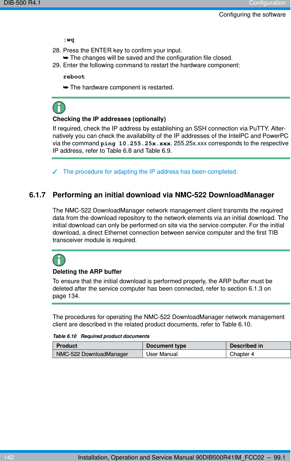 DIB-500 R4.1 ConfigurationConfiguring the software142 Installation, Operation and Service Manual 90DIB500R41IM_FCC02 – 99.1:wq28. Press the ENTER key to confirm your input.➥The changes will be saved and the configuration file closed.29. Enter the following command to restart the hardware component:reboot➥The hardware component is restarted.Checking the IP addresses (optionally)If required, check the IP address by establishing an SSH connection via PuTTY. Alter-natively you can check the availability of the IP addresses of the IntelPC and PowerPC via the command ping 10.255.25x.xxx. 255.25x.xxx corresponds to the respective IP address, refer to Table 6.8 and Table 6.9.✓The procedure for adapting the IP address has been completed.6.1.7 Performing an initial download via NMC-522 DownloadManagerThe NMC-522 DownloadManager network management client transmits the required data from the download repository to the network elements via an initial download. The initial download can only be performed on site via the service computer. For the initial download, a direct Ethernet connection between service computer and the first TIB transceiver module is required.Deleting the ARP bufferTo ensure that the initial download is performed properly, the ARP buffer must be deleted after the service computer has been connected, refer to section 6.1.3 on page 134.The procedures for operating the NMC-522 DownloadManager network management client are described in the related product documents, refer to Table 6.10.Table 6.10  Required product documentsProduct Document type Described inNMC-522 DownloadManager User Manual Chapter 4
