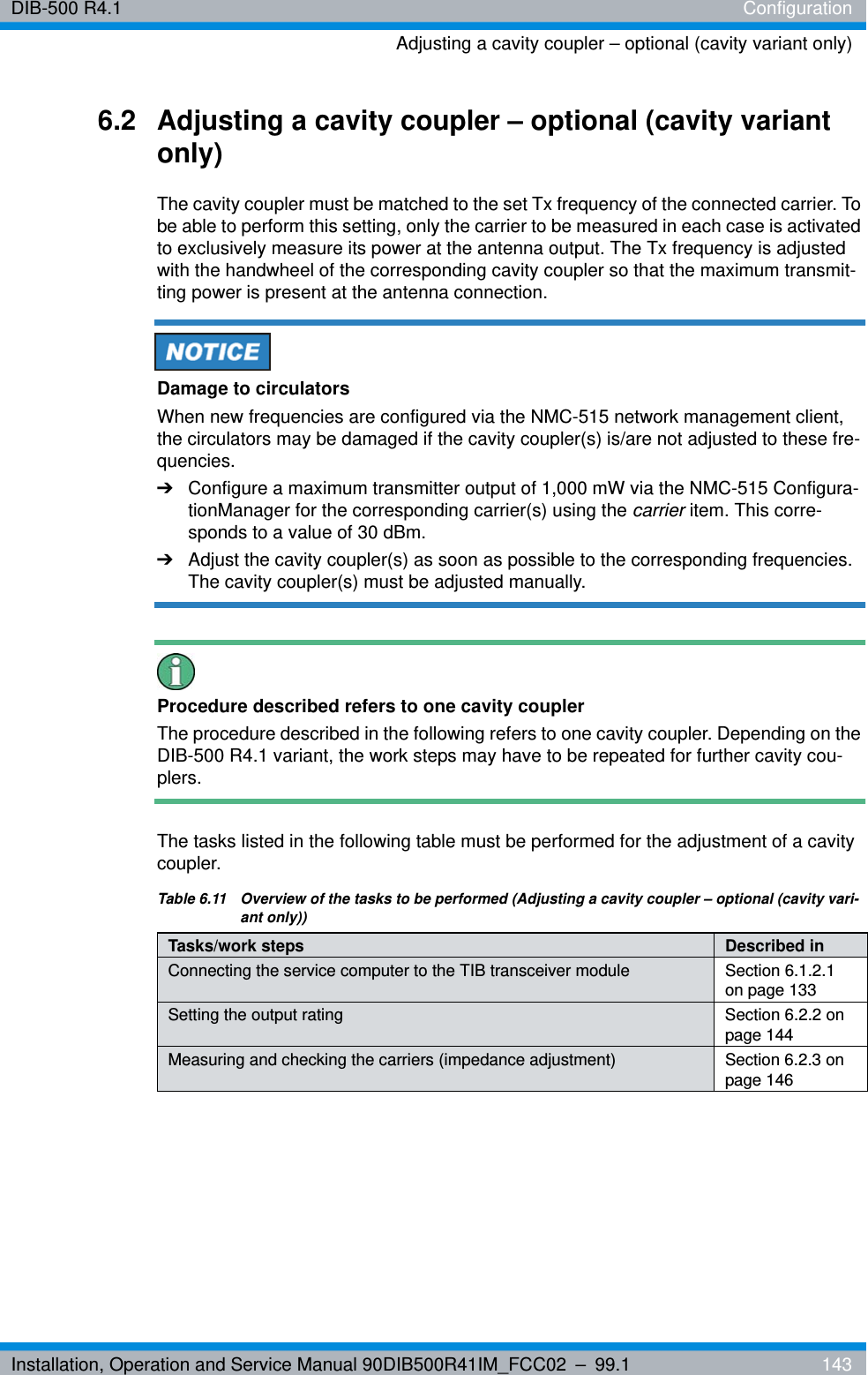 Installation, Operation and Service Manual 90DIB500R41IM_FCC02 – 99.1  143DIB-500 R4.1 ConfigurationAdjusting a cavity coupler – optional (cavity variant only)6.2 Adjusting a cavity coupler – optional (cavity variant only)The cavity coupler must be matched to the set Tx frequency of the connected carrier. To be able to perform this setting, only the carrier to be measured in each case is activated to exclusively measure its power at the antenna output. The Tx frequency is adjusted with the handwheel of the corresponding cavity coupler so that the maximum transmit-ting power is present at the antenna connection.Damage to circulatorsWhen new frequencies are configured via the NMC-515 network management client, the circulators may be damaged if the cavity coupler(s) is/are not adjusted to these fre-quencies.➔Configure a maximum transmitter output of 1,000 mW via the NMC-515 Configura-tionManager for the corresponding carrier(s) using the carrier item. This corre-sponds to a value of 30 dBm.➔Adjust the cavity coupler(s) as soon as possible to the corresponding frequencies. The cavity coupler(s) must be adjusted manually.Procedure described refers to one cavity couplerThe procedure described in the following refers to one cavity coupler. Depending on the DIB-500 R4.1 variant, the work steps may have to be repeated for further cavity cou-plers.The tasks listed in the following table must be performed for the adjustment of a cavity coupler.Table 6.11  Overview of the tasks to be performed (Adjusting a cavity coupler – optional (cavity vari-ant only))Tasks/work steps Described in Connecting the service computer to the TIB transceiver module Section 6.1.2.1 on page 133Setting the output rating Section 6.2.2 on page 144Measuring and checking the carriers (impedance adjustment) Section 6.2.3 on page 146