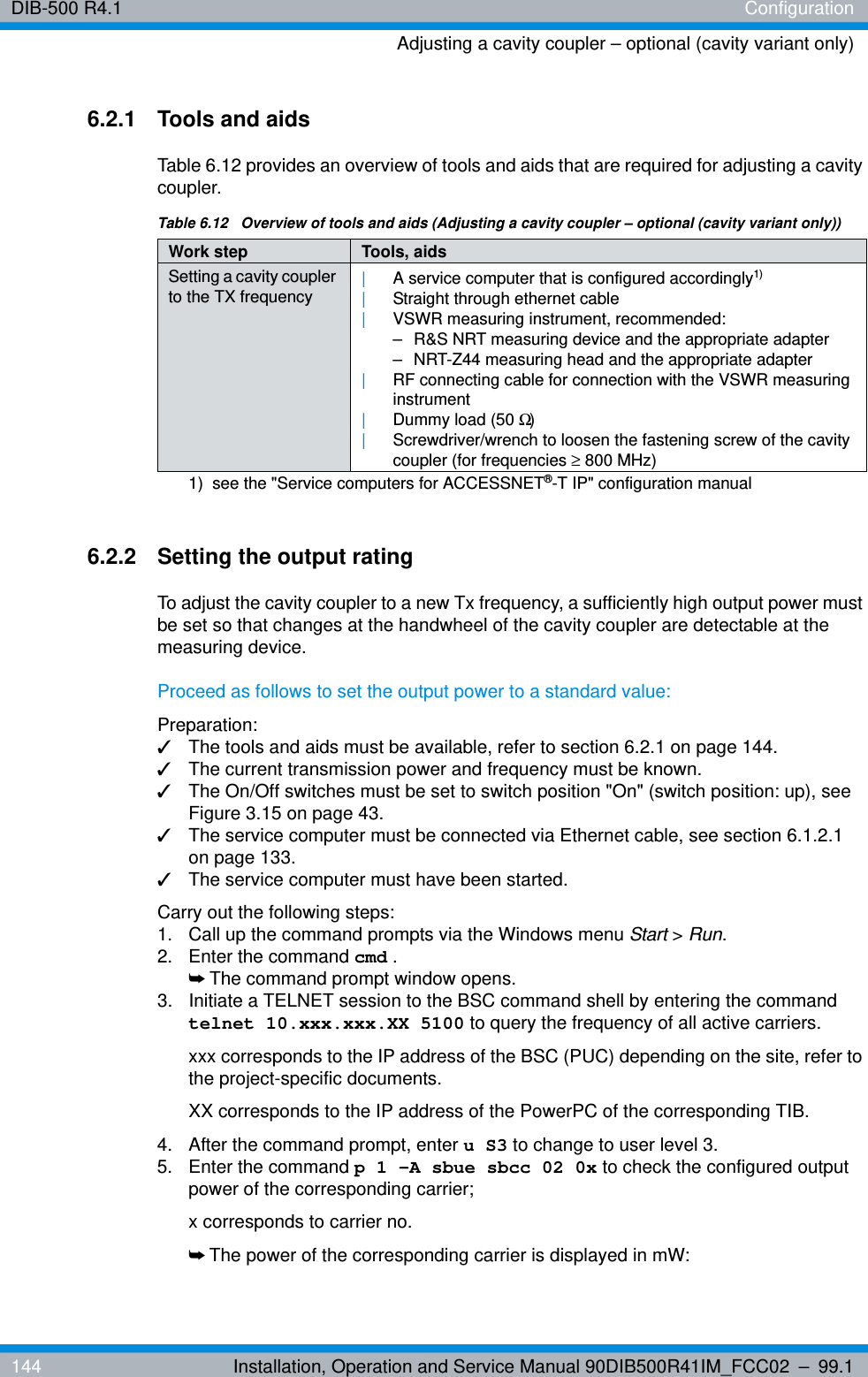 DIB-500 R4.1 ConfigurationAdjusting a cavity coupler – optional (cavity variant only)144 Installation, Operation and Service Manual 90DIB500R41IM_FCC02 – 99.16.2.1 Tools and aidsTable 6.12 provides an overview of tools and aids that are required for adjusting a cavity coupler.6.2.2 Setting the output ratingTo adjust the cavity coupler to a new Tx frequency, a sufficiently high output power must be set so that changes at the handwheel of the cavity coupler are detectable at the measuring device.Proceed as follows to set the output power to a standard value:Preparation:✓The tools and aids must be available, refer to section 6.2.1 on page 144.✓The current transmission power and frequency must be known.✓The On/Off switches must be set to switch position &quot;On&quot; (switch position: up), see Figure 3.15 on page 43.✓The service computer must be connected via Ethernet cable, see section 6.1.2.1 on page 133.✓The service computer must have been started.Carry out the following steps:1.  Call up the command prompts via the Windows menu Start &gt; Run.2.  Enter the command cmd .➥The command prompt window opens.3.  Initiate a TELNET session to the BSC command shell by entering the command telnet 10.xxx.xxx.XX 5100 to query the frequency of all active carriers. xxx corresponds to the IP address of the BSC (PUC) depending on the site, refer to the project-specific documents. XX corresponds to the IP address of the PowerPC of the corresponding TIB.4.  After the command prompt, enter u S3 to change to user level 3.5.  Enter the command p 1 -A sbue sbcc 02 0x to check the configured output power of the corresponding carrier; x corresponds to carrier no.➥The power of the corresponding carrier is displayed in mW:Table 6.12  Overview of tools and aids (Adjusting a cavity coupler – optional (cavity variant only))Work step Tools, aidsSetting a cavity coupler to the TX frequency |A service computer that is configured accordingly1) |Straight through ethernet cable|VSWR measuring instrument, recommended:– R&amp;S NRT measuring device and the appropriate adapter– NRT-Z44 measuring head and the appropriate adapter|RF connecting cable for connection with the VSWR measuring instrument|Dummy load (50 Ω)|Screwdriver/wrench to loosen the fastening screw of the cavity coupler (for frequencies ≥ 800 MHz)1)  see the &quot;Service computers for ACCESSNET®-T IP&quot; configuration manual