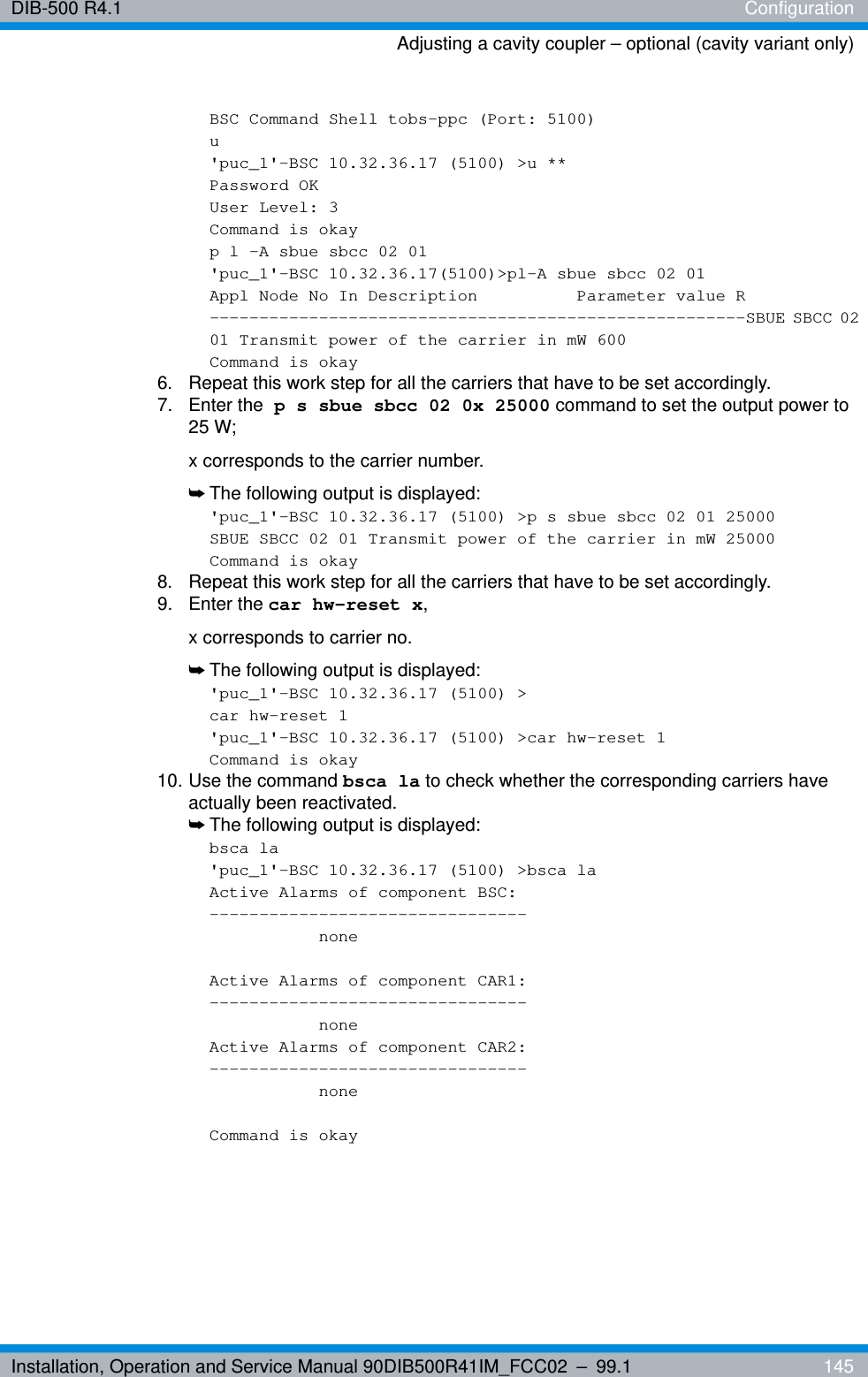 Installation, Operation and Service Manual 90DIB500R41IM_FCC02 – 99.1  145DIB-500 R4.1 ConfigurationAdjusting a cavity coupler – optional (cavity variant only)BSC Command Shell tobs-ppc (Port: 5100)u&apos;puc_1&apos;-BSC 10.32.36.17 (5100) &gt;u **Password OKUser Level: 3Command is okayp l -A sbue sbcc 02 01&apos;puc_1&apos;-BSC 10.32.36.17(5100)&gt;pl-A sbue sbcc 02 01Appl Node No In Description  Parameter value R------------------------------------------------------SBUE SBCC 02 01 Transmit power of the carrier in mW 600Command is okay6.  Repeat this work step for all the carriers that have to be set accordingly.7. Enter the p s sbue sbcc 02 0x 25000 command to set the output power to 25 W; x corresponds to the carrier number.➥The following output is displayed:&apos;puc_1&apos;-BSC 10.32.36.17 (5100) &gt;p s sbue sbcc 02 01 25000SBUE SBCC 02 01 Transmit power of the carrier in mW 25000Command is okay8.  Repeat this work step for all the carriers that have to be set accordingly.9. Enter the car hw-reset x, x corresponds to carrier no.➥The following output is displayed:&apos;puc_1&apos;-BSC 10.32.36.17 (5100) &gt;car hw-reset 1&apos;puc_1&apos;-BSC 10.32.36.17 (5100) &gt;car hw-reset 1Command is okay10. Use the command bsca la to check whether the corresponding carriers have actually been reactivated.➥The following output is displayed:bsca la&apos;puc_1&apos;-BSC 10.32.36.17 (5100) &gt;bsca laActive Alarms of component BSC:--------------------------------noneActive Alarms of component CAR1:--------------------------------noneActive Alarms of component CAR2:--------------------------------noneCommand is okay