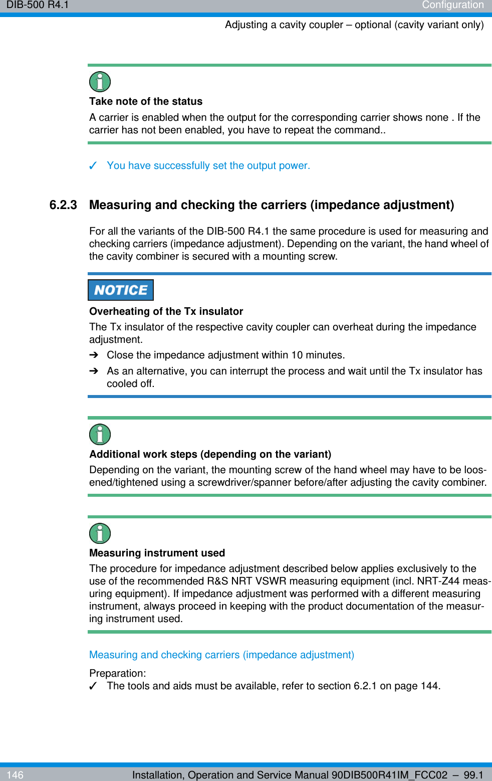 DIB-500 R4.1 ConfigurationAdjusting a cavity coupler – optional (cavity variant only)146 Installation, Operation and Service Manual 90DIB500R41IM_FCC02 – 99.1Take note of the statusA carrier is enabled when the output for the corresponding carrier shows none . If the carrier has not been enabled, you have to repeat the command..✓You have successfully set the output power.6.2.3 Measuring and checking the carriers (impedance adjustment)For all the variants of the DIB-500 R4.1 the same procedure is used for measuring and checking carriers (impedance adjustment). Depending on the variant, the hand wheel of the cavity combiner is secured with a mounting screw. Overheating of the Tx insulatorThe Tx insulator of the respective cavity coupler can overheat during the impedance adjustment.➔Close the impedance adjustment within 10 minutes.➔As an alternative, you can interrupt the process and wait until the Tx insulator has cooled off.Additional work steps (depending on the variant)Depending on the variant, the mounting screw of the hand wheel may have to be loos-ened/tightened using a screwdriver/spanner before/after adjusting the cavity combiner.Measuring instrument usedThe procedure for impedance adjustment described below applies exclusively to the use of the recommended R&amp;S NRT VSWR measuring equipment (incl. NRT-Z44 meas-uring equipment). If impedance adjustment was performed with a different measuring instrument, always proceed in keeping with the product documentation of the measur-ing instrument used.Measuring and checking carriers (impedance adjustment)Preparation:✓The tools and aids must be available, refer to section 6.2.1 on page 144.