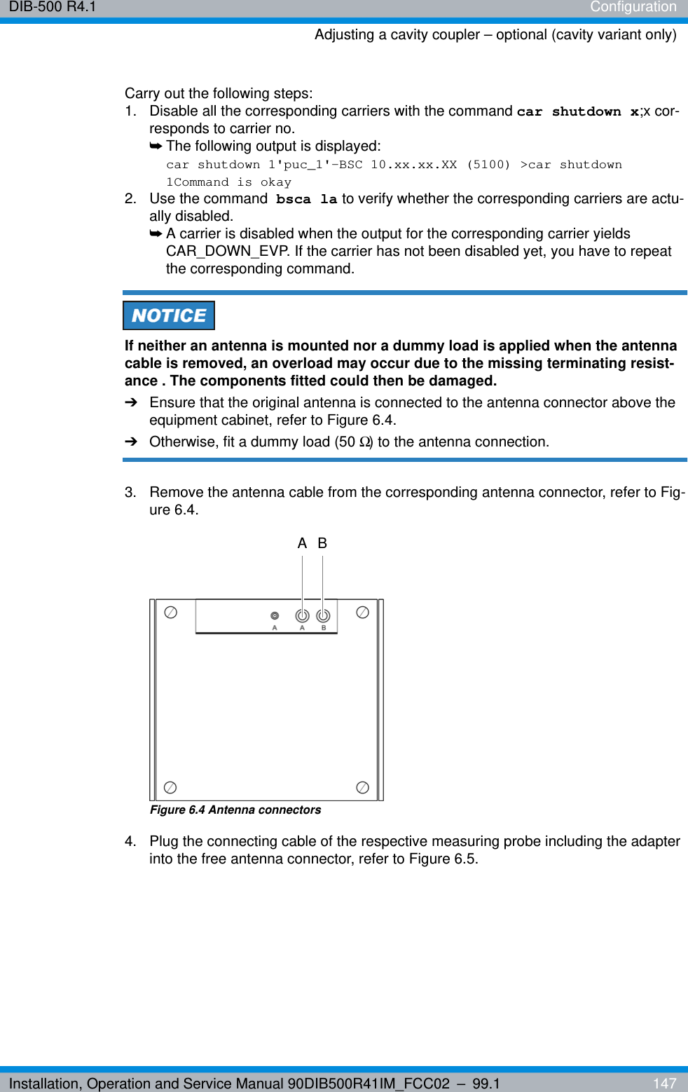 Installation, Operation and Service Manual 90DIB500R41IM_FCC02 – 99.1  147DIB-500 R4.1 ConfigurationAdjusting a cavity coupler – optional (cavity variant only)Carry out the following steps:1.  Disable all the corresponding carriers with the command car shutdown x;x cor-responds to carrier no.➥The following output is displayed:car shutdown 1&apos;puc_1&apos;-BSC 10.xx.xx.XX (5100) &gt;car shutdown 1Command is okay2. Use the command bsca la to verify whether the corresponding carriers are actu-ally disabled.➥A carrier is disabled when the output for the corresponding carrier yields CAR_DOWN_EVP. If the carrier has not been disabled yet, you have to repeat the corresponding command.If neither an antenna is mounted nor a dummy load is applied when the antenna cable is removed, an overload may occur due to the missing terminating resist-ance . The components fitted could then be damaged.➔Ensure that the original antenna is connected to the antenna connector above the equipment cabinet, refer to Figure 6.4.➔Otherwise, fit a dummy load (50 Ω) to the antenna connection.3.  Remove the antenna cable from the corresponding antenna connector, refer to Fig-ure 6.4.Figure 6.4 Antenna connectors4.  Plug the connecting cable of the respective measuring probe including the adapter into the free antenna connector, refer to Figure 6.5.A B