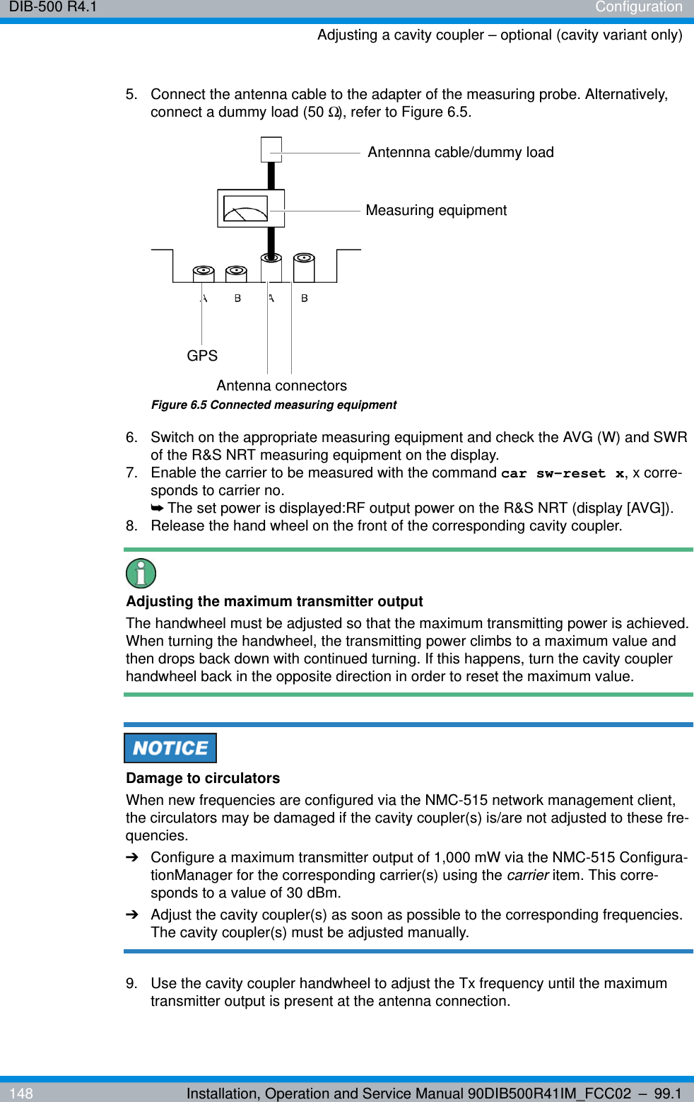 DIB-500 R4.1 ConfigurationAdjusting a cavity coupler – optional (cavity variant only)148 Installation, Operation and Service Manual 90DIB500R41IM_FCC02 – 99.15.  Connect the antenna cable to the adapter of the measuring probe. Alternatively, connect a dummy load (50 Ω), refer to Figure 6.5.Figure 6.5 Connected measuring equipment6.  Switch on the appropriate measuring equipment and check the AVG (W) and SWR of the R&amp;S NRT measuring equipment on the display. 7.  Enable the carrier to be measured with the command car sw-reset x, x corre-sponds to carrier no.➥The set power is displayed:RF output power on the R&amp;S NRT (display [AVG]).8.  Release the hand wheel on the front of the corresponding cavity coupler.Adjusting the maximum transmitter outputThe handwheel must be adjusted so that the maximum transmitting power is achieved. When turning the handwheel, the transmitting power climbs to a maximum value and then drops back down with continued turning. If this happens, turn the cavity coupler handwheel back in the opposite direction in order to reset the maximum value.Damage to circulatorsWhen new frequencies are configured via the NMC-515 network management client, the circulators may be damaged if the cavity coupler(s) is/are not adjusted to these fre-quencies.➔Configure a maximum transmitter output of 1,000 mW via the NMC-515 Configura-tionManager for the corresponding carrier(s) using the carrier item. This corre-sponds to a value of 30 dBm.➔Adjust the cavity coupler(s) as soon as possible to the corresponding frequencies. The cavity coupler(s) must be adjusted manually.9.  Use the cavity coupler handwheel to adjust the Tx frequency until the maximum transmitter output is present at the antenna connection.Measuring equipmentGPSAntenna connectorsAntennna cable/dummy load