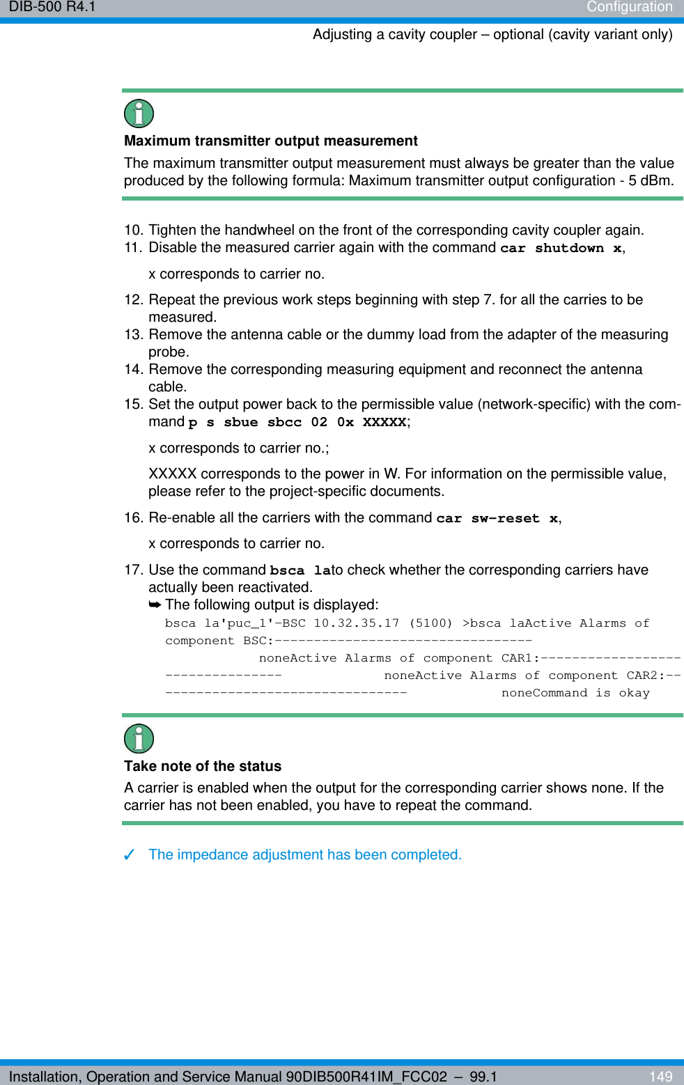 Installation, Operation and Service Manual 90DIB500R41IM_FCC02 – 99.1  149DIB-500 R4.1 ConfigurationAdjusting a cavity coupler – optional (cavity variant only)Maximum transmitter output measurementThe maximum transmitter output measurement must always be greater than the value produced by the following formula: Maximum transmitter output configuration - 5 dBm.10. Tighten the handwheel on the front of the corresponding cavity coupler again.11. Disable the measured carrier again with the command car shutdown x, x corresponds to carrier no.12. Repeat the previous work steps beginning with step 7. for all the carries to be measured.13. Remove the antenna cable or the dummy load from the adapter of the measuring probe.14. Remove the corresponding measuring equipment and reconnect the antenna cable.15. Set the output power back to the permissible value (network-specific) with the com-mand p s sbue sbcc 02 0x XXXXX; x corresponds to carrier no.; XXXXX corresponds to the power in W. For information on the permissible value, please refer to the project-specific documents.16. Re-enable all the carriers with the command car sw-reset x, x corresponds to carrier no.17. Use the command bsca lato check whether the corresponding carriers have actually been reactivated.➥The following output is displayed:bsca la&apos;puc_1&apos;-BSC 10.32.35.17 (5100) &gt;bsca laActive Alarms of component BSC:---------------------------------noneActive Alarms of component CAR1:---------------------------------  noneActive Alarms of component CAR2:--------------------------------- noneCommand is okayTake note of the statusA carrier is enabled when the output for the corresponding carrier shows none. If the carrier has not been enabled, you have to repeat the command.✓The impedance adjustment has been completed.