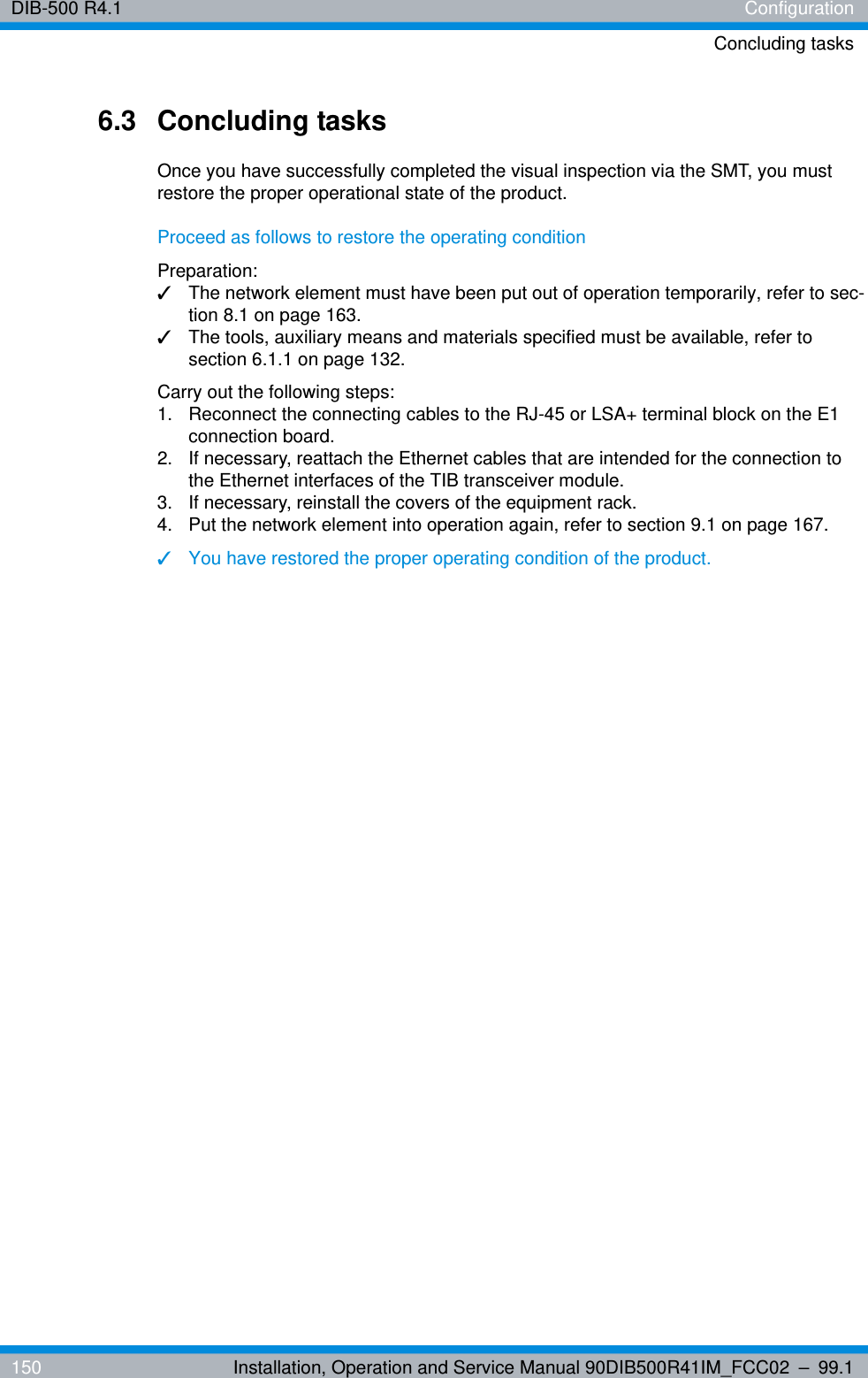 DIB-500 R4.1 ConfigurationConcluding tasks150 Installation, Operation and Service Manual 90DIB500R41IM_FCC02 – 99.16.3 Concluding tasksOnce you have successfully completed the visual inspection via the SMT, you must restore the proper operational state of the product.Proceed as follows to restore the operating conditionPreparation:✓The network element must have been put out of operation temporarily, refer to sec-tion 8.1 on page 163.✓The tools, auxiliary means and materials specified must be available, refer to section 6.1.1 on page 132.Carry out the following steps:1.  Reconnect the connecting cables to the RJ-45 or LSA+ terminal block on the E1 connection board.2.  If necessary, reattach the Ethernet cables that are intended for the connection to the Ethernet interfaces of the TIB transceiver module.3.  If necessary, reinstall the covers of the equipment rack.4.  Put the network element into operation again, refer to section 9.1 on page 167.✓You have restored the proper operating condition of the product.