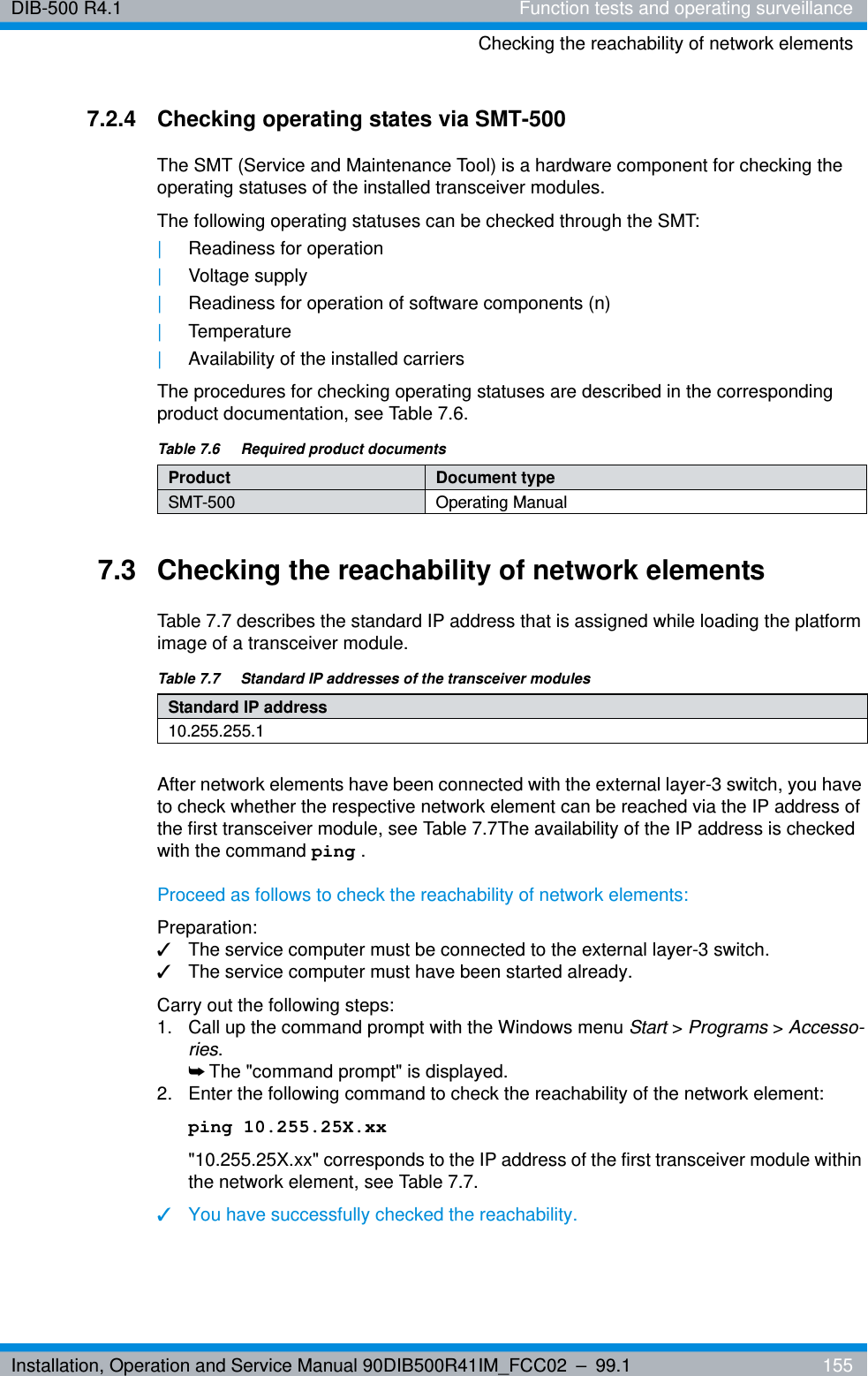 Installation, Operation and Service Manual 90DIB500R41IM_FCC02 – 99.1  155DIB-500 R4.1 Function tests and operating surveillanceChecking the reachability of network elements7.2.4 Checking operating states via SMT-500The SMT (Service and Maintenance Tool) is a hardware component for checking the operating statuses of the installed transceiver modules. The following operating statuses can be checked through the SMT:|Readiness for operation |Voltage supply|Readiness for operation of software components (n)|Temperature|Availability of the installed carriersThe procedures for checking operating statuses are described in the corresponding product documentation, see Table 7.6.7.3 Checking the reachability of network elementsTable 7.7 describes the standard IP address that is assigned while loading the platform image of a transceiver module.After network elements have been connected with the external layer-3 switch, you have to check whether the respective network element can be reached via the IP address of the first transceiver module, see Table 7.7The availability of the IP address is checked with the command ping . Proceed as follows to check the reachability of network elements:Preparation:✓The service computer must be connected to the external layer-3 switch.✓The service computer must have been started already.Carry out the following steps:1.  Call up the command prompt with the Windows menu Start &gt; Programs &gt; Accesso-ries. ➥The &quot;command prompt&quot; is displayed.2.  Enter the following command to check the reachability of the network element:ping 10.255.25X.xx&quot;10.255.25X.xx&quot; corresponds to the IP address of the first transceiver module within the network element, see Table 7.7. ✓You have successfully checked the reachability.Table 7.6  Required product documentsProduct Document typeSMT-500 Operating ManualTable 7.7  Standard IP addresses of the transceiver modulesStandard IP address10.255.255.1