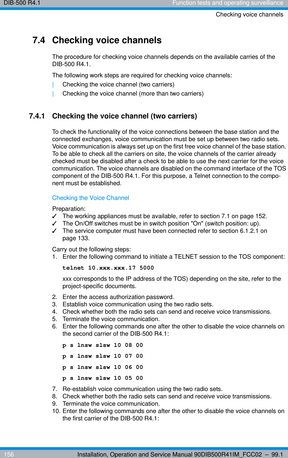 DIB-500 R4.1 Function tests and operating surveillanceChecking voice channels156 Installation, Operation and Service Manual 90DIB500R41IM_FCC02 – 99.17.4 Checking voice channelsThe procedure for checking voice channels depends on the available carries of the DIB-500 R4.1. The following work steps are required for checking voice channels:|Checking the voice channel (two carriers)|Checking the voice channel (more than two carriers)7.4.1 Checking the voice channel (two carriers)To check the functionality of the voice connections between the base station and the connected exchanges, voice communication must be set up between two radio sets. Voice communication is always set up on the first free voice channel of the base station. To be able to check all the carriers on site, the voice channels of the carrier already checked must be disabled after a check to be able to use the next carrier for the voice communication. The voice channels are disabled on the command interface of the TOS component of the DIB-500 R4.1. For this purpose, a Telnet connection to the compo-nent must be established.Checking the Voice ChannelPreparation:✓The working appliances must be available, refer to section 7.1 on page 152.✓The On/Off switches must be in switch position &quot;On&quot; (switch position: up).✓The service computer must have been connected refer to section 6.1.2.1 on page 133.Carry out the following steps:1.  Enter the following command to initiate a TELNET session to the TOS component:telnet 10.xxx.xxx.17 5000xxx corresponds to the IP address of the TOS) depending on the site, refer to the project-specific documents.2.  Enter the access authorization password.3.  Establish voice communication using the two radio sets.4.  Check whether both the radio sets can send and receive voice transmissions.5.  Terminate the voice communication.6.  Enter the following commands one after the other to disable the voice channels on the second carrier of the DIB-500 R4.1:p s lnsw slsw 10 08 00p s lnsw slsw 10 07 00p s lnsw slsw 10 06 00p s lnsw slsw 10 05 007.  Re-establish voice communication using the two radio sets.8.  Check whether both the radio sets can send and receive voice transmissions.9.  Terminate the voice communication.10. Enter the following commands one after the other to disable the voice channels on the first carrier of the DIB-500 R4.1: