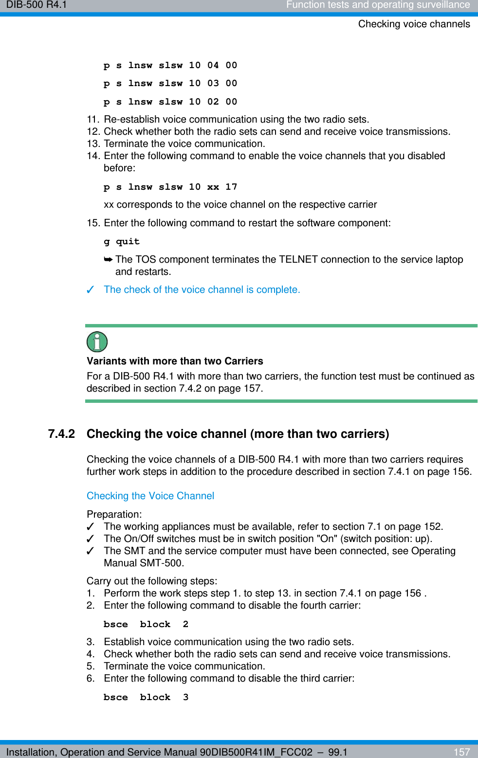 Installation, Operation and Service Manual 90DIB500R41IM_FCC02 – 99.1  157DIB-500 R4.1 Function tests and operating surveillanceChecking voice channelsp s lnsw slsw 10 04 00p s lnsw slsw 10 03 00p s lnsw slsw 10 02 0011. Re-establish voice communication using the two radio sets.12. Check whether both the radio sets can send and receive voice transmissions.13. Terminate the voice communication.14. Enter the following command to enable the voice channels that you disabled before:p s lnsw slsw 10 xx 17xx corresponds to the voice channel on the respective carrier15. Enter the following command to restart the software component:g quit➥The TOS component terminates the TELNET connection to the service laptop and restarts.✓The check of the voice channel is complete.Variants with more than two CarriersFor a DIB-500 R4.1 with more than two carriers, the function test must be continued as described in section 7.4.2 on page 157.7.4.2 Checking the voice channel (more than two carriers)Checking the voice channels of a DIB-500 R4.1 with more than two carriers requires further work steps in addition to the procedure described in section 7.4.1 on page 156.Checking the Voice ChannelPreparation:✓The working appliances must be available, refer to section 7.1 on page 152.✓The On/Off switches must be in switch position &quot;On&quot; (switch position: up).✓The SMT and the service computer must have been connected, see Operating Manual SMT-500.Carry out the following steps:1.  Perform the work steps step 1. to step 13. in section 7.4.1 on page 156 .2.  Enter the following command to disable the fourth carrier:bsce  block  23.  Establish voice communication using the two radio sets.4.  Check whether both the radio sets can send and receive voice transmissions.5.  Terminate the voice communication.6.  Enter the following command to disable the third carrier:bsce  block  3