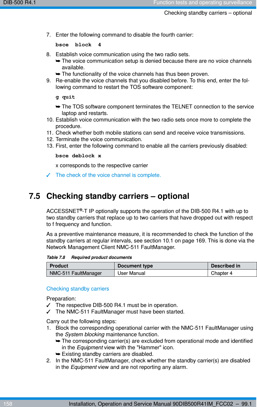 DIB-500 R4.1 Function tests and operating surveillanceChecking standby carriers – optional158 Installation, Operation and Service Manual 90DIB500R41IM_FCC02 – 99.17.  Enter the following command to disable the fourth carrier:bsce  block  48.  Establish voice communication using the two radio sets.➥The voice communication setup is denied because there are no voice channels available.➥The functionality of the voice channels has thus been proven.9.  Re-enable the voice channels that you disabled before. To this end, enter the fol-lowing command to restart the TOS software component:g quit➥The TOS software component terminates the TELNET connection to the service laptop and restarts.10. Establish voice communication with the two radio sets once more to complete the procedure.11. Check whether both mobile stations can send and receive voice transmissions.12. Terminate the voice communication.13. First, enter the following command to enable all the carriers previously disabled:bsce deblock xx corresponds to the respective carrier✓The check of the voice channel is complete.7.5 Checking standby carriers – optionalACCESSNET®-T IP optionally supports the operation of the DIB-500 R4.1 with up to two standby carriers that replace up to two carriers that have dropped out with respect to f frequency and function.As a preventive maintenance measure, it is recommended to check the function of the standby carriers at regular intervals, see section 10.1 on page 169. This is done via the Network Management Client NMC-511 FaultManager.Checking standby carriersPreparation:✓The respective DIB-500 R4.1 must be in operation.✓The NMC-511 FaultManager must have been started.Carry out the following steps:1.  Block the corresponding operational carrier with the NMC-511 FaultManager using the System blocking maintenance function.➥The corresponding carrier(s) are excluded from operational mode and identified in the Equipment view with the &quot;Hammer&quot; icon.➥Existing standby carriers are disabled.2.  In the NMC-511 FaultManager, check whether the standby carrier(s) are disabled in the Equipment view and are not reporting any alarm.Table 7.8  Required product documentsProduct Document type Described inNMC-511 FaultManager User Manual Chapter 4