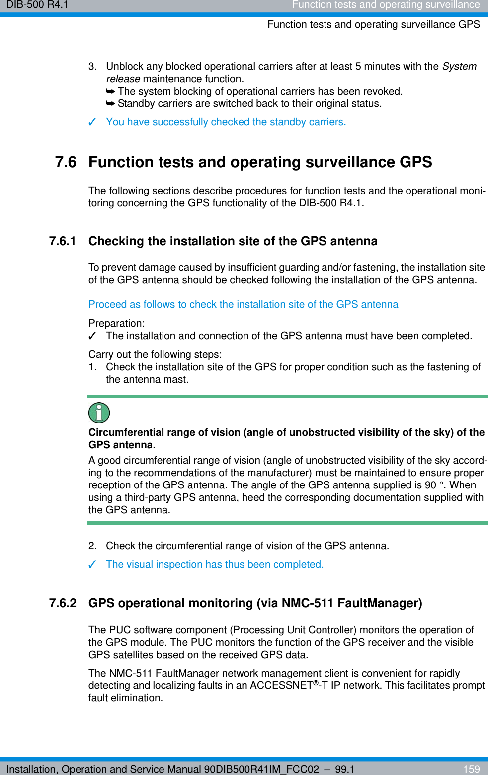 Installation, Operation and Service Manual 90DIB500R41IM_FCC02 – 99.1  159DIB-500 R4.1 Function tests and operating surveillanceFunction tests and operating surveillance GPS3.  Unblock any blocked operational carriers after at least 5 minutes with the System release maintenance function.➥The system blocking of operational carriers has been revoked.➥Standby carriers are switched back to their original status.✓You have successfully checked the standby carriers.7.6 Function tests and operating surveillance GPSThe following sections describe procedures for function tests and the operational moni-toring concerning the GPS functionality of the DIB-500 R4.1. 7.6.1 Checking the installation site of the GPS antennaTo prevent damage caused by insufficient guarding and/or fastening, the installation site of the GPS antenna should be checked following the installation of the GPS antenna.Proceed as follows to check the installation site of the GPS antennaPreparation:✓The installation and connection of the GPS antenna must have been completed.Carry out the following steps:1.  Check the installation site of the GPS for proper condition such as the fastening of the antenna mast.Circumferential range of vision (angle of unobstructed visibility of the sky) of the GPS antenna.A good circumferential range of vision (angle of unobstructed visibility of the sky accord-ing to the recommendations of the manufacturer) must be maintained to ensure proper reception of the GPS antenna. The angle of the GPS antenna supplied is 90 °. When using a third-party GPS antenna, heed the corresponding documentation supplied with the GPS antenna.2.  Check the circumferential range of vision of the GPS antenna.✓The visual inspection has thus been completed.7.6.2 GPS operational monitoring (via NMC-511 FaultManager)The PUC software component (Processing Unit Controller) monitors the operation of the GPS module. The PUC monitors the function of the GPS receiver and the visible GPS satellites based on the received GPS data. The NMC-511 FaultManager network management client is convenient for rapidly detecting and localizing faults in an ACCESSNET®-T IP network. This facilitates prompt fault elimination.