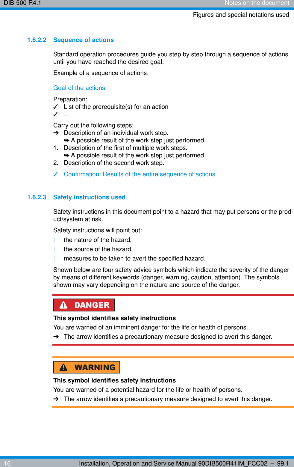 DIB-500 R4.1 Notes on the documentFigures and special notations used16 Installation, Operation and Service Manual 90DIB500R41IM_FCC02 – 99.11.6.2.2 Sequence of actionsStandard operation procedures guide you step by step through a sequence of actions until you have reached the desired goal.Example of a sequence of actions:Goal of the actionsPreparation:✓List of the prerequisite(s) for an action✓...Carry out the following steps:➔Description of an individual work step.➥A possible result of the work step just performed.1.  Description of the first of multiple work steps.➥A possible result of the work step just performed.2.  Description of the second work step.✓Confirmation: Results of the entire sequence of actions.1.6.2.3 Safety instructions usedSafety instructions in this document point to a hazard that may put persons or the prod-uct/system at risk.Safety instructions will point out:|the nature of the hazard,|the source of the hazard,|measures to be taken to avert the specified hazard.Shown below are four safety advice symbols which indicate the severity of the danger by means of different keywords (danger, warning, caution, attention). The symbols shown may vary depending on the nature and source of the danger.This symbol identifies safety instructionsYou are warned of an imminent danger for the life or health of persons.➔The arrow identifies a precautionary measure designed to avert this danger.This symbol identifies safety instructionsYou are warned of a potential hazard for the life or health of persons.➔The arrow identifies a precautionary measure designed to avert this danger.