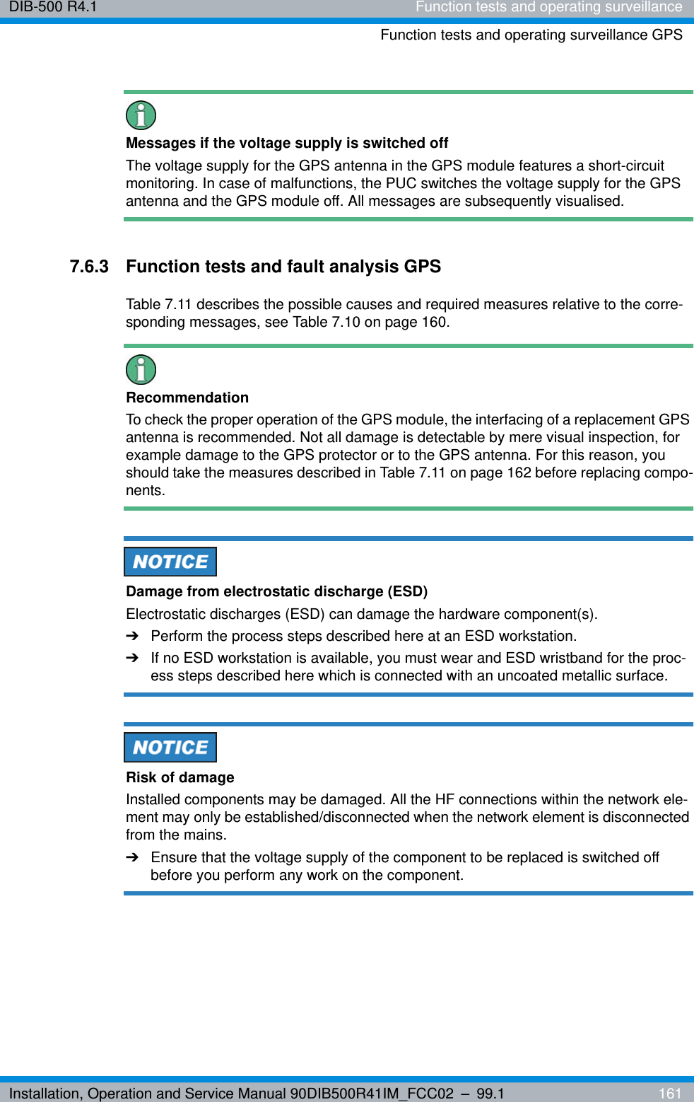 Installation, Operation and Service Manual 90DIB500R41IM_FCC02 – 99.1  161DIB-500 R4.1 Function tests and operating surveillanceFunction tests and operating surveillance GPSMessages if the voltage supply is switched offThe voltage supply for the GPS antenna in the GPS module features a short-circuit monitoring. In case of malfunctions, the PUC switches the voltage supply for the GPS antenna and the GPS module off. All messages are subsequently visualised.7.6.3 Function tests and fault analysis GPSTable 7.11 describes the possible causes and required measures relative to the corre-sponding messages, see Table 7.10 on page 160. RecommendationTo check the proper operation of the GPS module, the interfacing of a replacement GPS antenna is recommended. Not all damage is detectable by mere visual inspection, for example damage to the GPS protector or to the GPS antenna. For this reason, you should take the measures described in Table 7.11 on page 162 before replacing compo-nents.Damage from electrostatic discharge (ESD)Electrostatic discharges (ESD) can damage the hardware component(s).➔Perform the process steps described here at an ESD workstation.➔If no ESD workstation is available, you must wear and ESD wristband for the proc-ess steps described here which is connected with an uncoated metallic surface.Risk of damageInstalled components may be damaged. All the HF connections within the network ele-ment may only be established/disconnected when the network element is disconnected from the mains.➔Ensure that the voltage supply of the component to be replaced is switched off before you perform any work on the component.