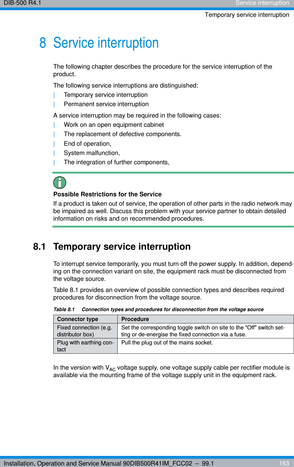 Installation, Operation and Service Manual 90DIB500R41IM_FCC02 – 99.1  163DIB-500 R4.1 Service interruptionTemporary service interruption8 Service interruption The following chapter describes the procedure for the service interruption of the product.The following service interruptions are distinguished:|Temporary service interruption|Permanent service interruptionA service interruption may be required in the following cases:|Work on an open equipment cabinet|The replacement of defective components.|End of operation,|System malfunction,|The integration of further components,Possible Restrictions for the ServiceIf a product is taken out of service, the operation of other parts in the radio network may be impaired as well. Discuss this problem with your service partner to obtain detailed information on risks and on recommended procedures.8.1 Temporary service interruptionTo interrupt service temporarily, you must turn off the power supply. In addition, depend-ing on the connection variant on site, the equipment rack must be disconnected from the voltage source.Table 8.1 provides an overview of possible connection types and describes required procedures for disconnection from the voltage source.In the version with VAC voltage supply, one voltage supply cable per rectifier module is available via the mounting frame of the voltage supply unit in the equipment rack.Table 8.1  Connection types and procedures for disconnection from the voltage sourceConnector type ProcedureFixed connection (e.g. distributor box) Set the corresponding toggle switch on site to the &quot;Off&quot; switch set-ting or de-energise the fixed connection via a fuse.Plug with earthing con-tact Pull the plug out of the mains socket.