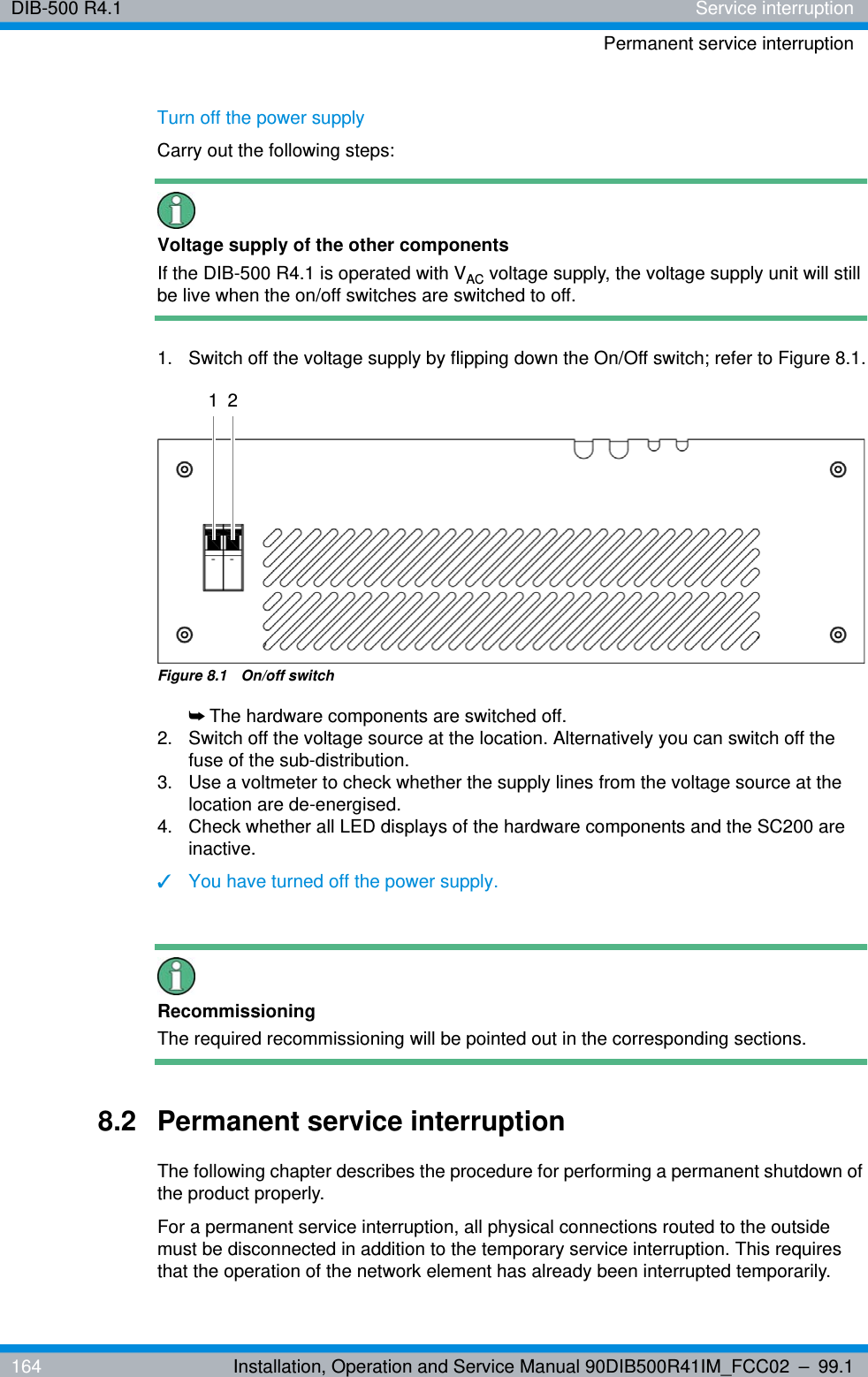 DIB-500 R4.1 Service interruptionPermanent service interruption164 Installation, Operation and Service Manual 90DIB500R41IM_FCC02 – 99.1Turn off the power supplyCarry out the following steps:Voltage supply of the other componentsIf the DIB-500 R4.1 is operated with VAC voltage supply, the voltage supply unit will still be live when the on/off switches are switched to off.1.  Switch off the voltage supply by flipping down the On/Off switch; refer to Figure 8.1.Figure 8.1  On/off switch➥The hardware components are switched off.2.  Switch off the voltage source at the location. Alternatively you can switch off the fuse of the sub-distribution.3.  Use a voltmeter to check whether the supply lines from the voltage source at the location are de-energised.4.  Check whether all LED displays of the hardware components and the SC200 are inactive.✓You have turned off the power supply.RecommissioningThe required recommissioning will be pointed out in the corresponding sections.8.2 Permanent service interruptionThe following chapter describes the procedure for performing a permanent shutdown of the product properly.For a permanent service interruption, all physical connections routed to the outside must be disconnected in addition to the temporary service interruption. This requires that the operation of the network element has already been interrupted temporarily.1 2