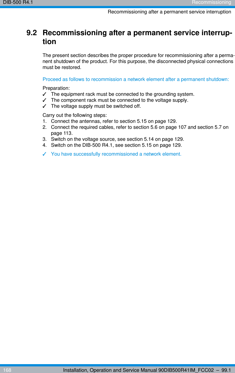 DIB-500 R4.1 RecommissioningRecommissioning after a permanent service interruption168 Installation, Operation and Service Manual 90DIB500R41IM_FCC02 – 99.19.2 Recommissioning after a permanent service interrup-tionThe present section describes the proper procedure for recommissioning after a perma-nent shutdown of the product. For this purpose, the disconnected physical connections must be restored.Proceed as follows to recommission a network element after a permanent shutdown:Preparation:✓The equipment rack must be connected to the grounding system.✓The component rack must be connected to the voltage supply.✓The voltage supply must be switched off.Carry out the following steps:1.  Connect the antennas, refer to section 5.15 on page 129.2.  Connect the required cables, refer to section 5.6 on page 107 and section 5.7 on page 113.3.  Switch on the voltage source, see section 5.14 on page 129.4.  Switch on the DIB-500 R4.1, see section 5.15 on page 129.✓You have successfully recommissioned a network element.