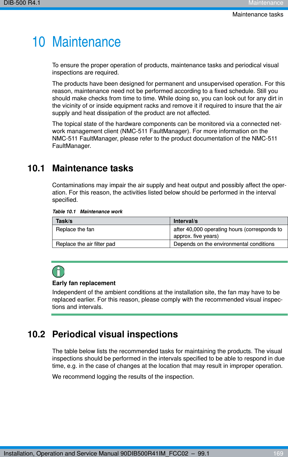 Installation, Operation and Service Manual 90DIB500R41IM_FCC02 – 99.1  169DIB-500 R4.1 MaintenanceMaintenance tasks10 MaintenanceTo ensure the proper operation of products, maintenance tasks and periodical visual inspections are required.The products have been designed for permanent and unsupervised operation. For this reason, maintenance need not be performed according to a fixed schedule. Still you should make checks from time to time. While doing so, you can look out for any dirt in the vicinity of or inside equipment racks and remove it if required to insure that the air supply and heat dissipation of the product are not affected.The topical state of the hardware components can be monitored via a connected net-work management client (NMC-511 FaultManager). For more information on the NMC-511 FaultManager, please refer to the product documentation of the NMC-511 FaultManager.10.1 Maintenance tasksContaminations may impair the air supply and heat output and possibly affect the oper-ation. For this reason, the activities listed below should be performed in the interval specified.Early fan replacementIndependent of the ambient conditions at the installation site, the fan may have to be replaced earlier. For this reason, please comply with the recommended visual inspec-tions and intervals.10.2 Periodical visual inspectionsThe table below lists the recommended tasks for maintaining the products. The visual inspections should be performed in the intervals specified to be able to respond in due time, e.g. in the case of changes at the location that may result in improper operation.We recommend logging the results of the inspection.Table 10.1  Maintenance workTask/s Interval/sReplace the fan after 40,000 operating hours (corresponds to approx. five years)Replace the air filter pad Depends on the environmental conditions