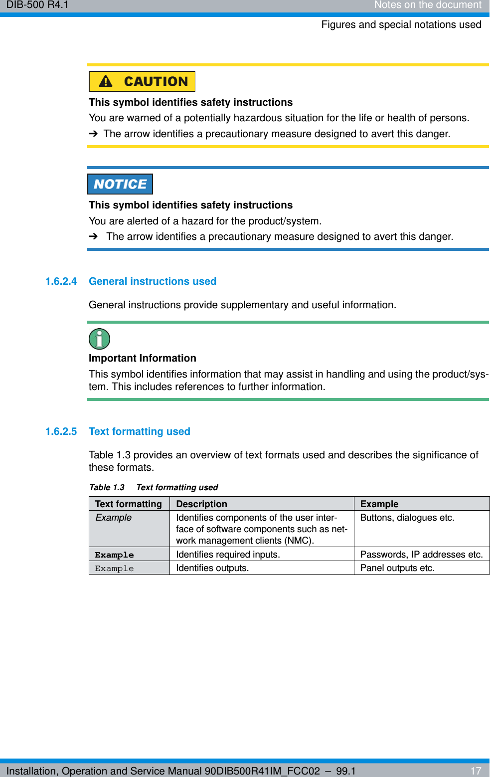 Installation, Operation and Service Manual 90DIB500R41IM_FCC02 – 99.1  17DIB-500 R4.1 Notes on the documentFigures and special notations usedThis symbol identifies safety instructionsYou are warned of a potentially hazardous situation for the life or health of persons.➔The arrow identifies a precautionary measure designed to avert this danger.This symbol identifies safety instructionsYou are alerted of a hazard for the product/system.➔The arrow identifies a precautionary measure designed to avert this danger.1.6.2.4 General instructions usedGeneral instructions provide supplementary and useful information.Important InformationThis symbol identifies information that may assist in handling and using the product/sys-tem. This includes references to further information.1.6.2.5 Text formatting usedTable 1.3 provides an overview of text formats used and describes the significance of these formats.Table 1.3  Text formatting usedText formatting Description ExampleExample Identifies components of the user inter-face of software components such as net-work management clients (NMC).Buttons, dialogues etc.Example Identifies required inputs. Passwords, IP addresses etc.Example Identifies outputs. Panel outputs etc.