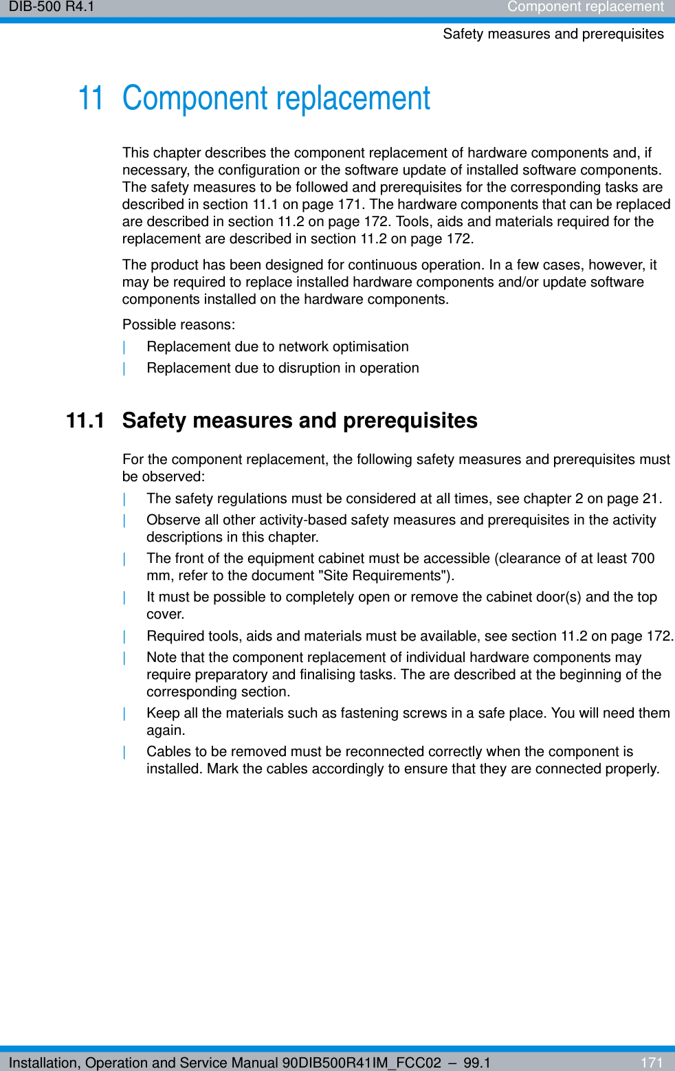 Installation, Operation and Service Manual 90DIB500R41IM_FCC02 – 99.1  171DIB-500 R4.1 Component replacementSafety measures and prerequisites11 Component replacementThis chapter describes the component replacement of hardware components and, if necessary, the configuration or the software update of installed software components. The safety measures to be followed and prerequisites for the corresponding tasks are described in section 11.1 on page 171. The hardware components that can be replaced are described in section 11.2 on page 172. Tools, aids and materials required for the replacement are described in section 11.2 on page 172.The product has been designed for continuous operation. In a few cases, however, it may be required to replace installed hardware components and/or update software components installed on the hardware components.Possible reasons:|Replacement due to network optimisation|Replacement due to disruption in operation11.1 Safety measures and prerequisitesFor the component replacement, the following safety measures and prerequisites must be observed:|The safety regulations must be considered at all times, see chapter 2 on page 21.|Observe all other activity-based safety measures and prerequisites in the activity descriptions in this chapter.|The front of the equipment cabinet must be accessible (clearance of at least 700 mm, refer to the document &quot;Site Requirements&quot;).|It must be possible to completely open or remove the cabinet door(s) and the top cover.|Required tools, aids and materials must be available, see section 11.2 on page 172.|Note that the component replacement of individual hardware components may require preparatory and finalising tasks. The are described at the beginning of the corresponding section.|Keep all the materials such as fastening screws in a safe place. You will need them again.|Cables to be removed must be reconnected correctly when the component is installed. Mark the cables accordingly to ensure that they are connected properly.