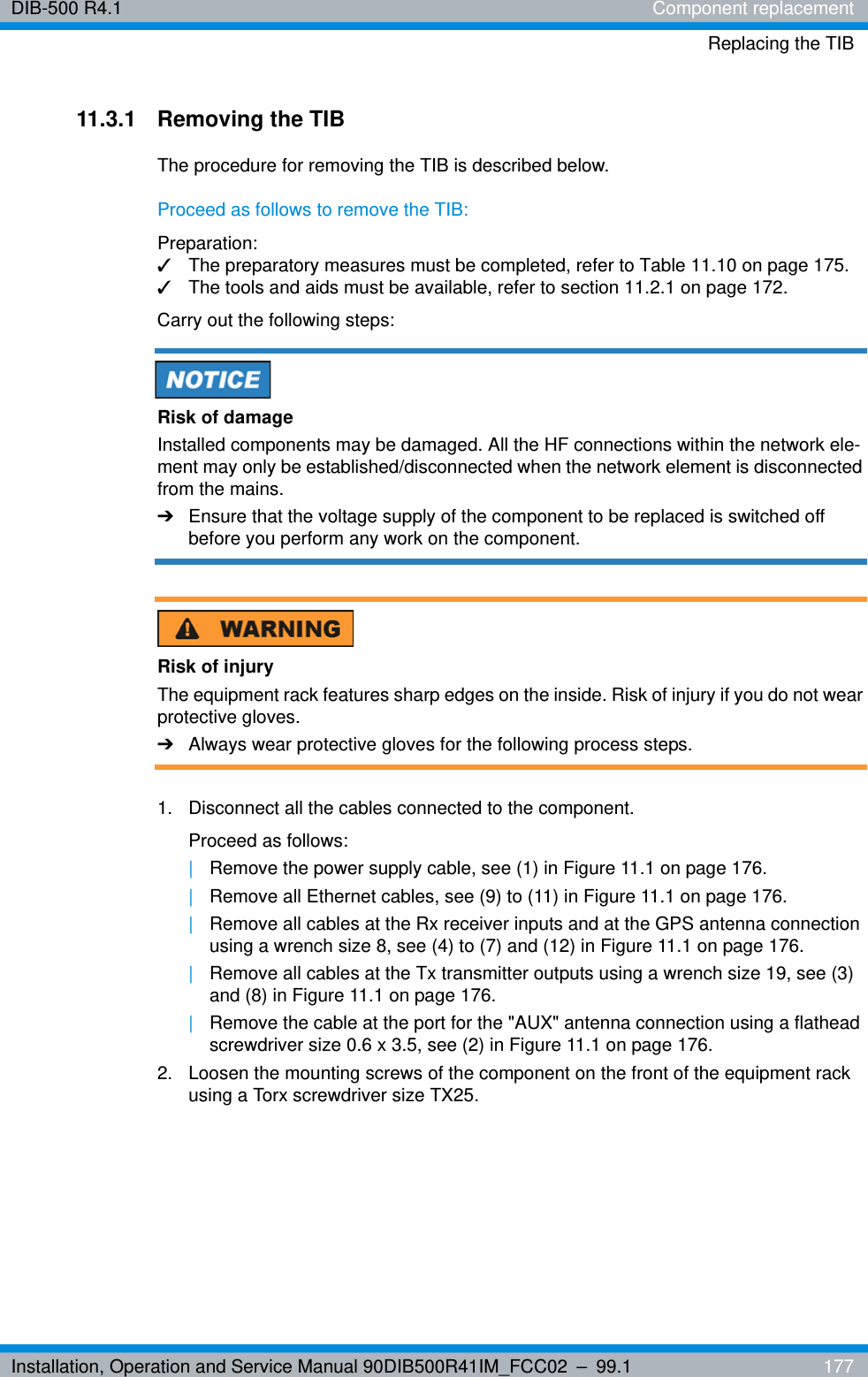 Installation, Operation and Service Manual 90DIB500R41IM_FCC02 – 99.1  177DIB-500 R4.1 Component replacementReplacing the TIB11.3.1 Removing the TIBThe procedure for removing the TIB is described below.Proceed as follows to remove the TIB:Preparation:✓The preparatory measures must be completed, refer to Table 11.10 on page 175.✓The tools and aids must be available, refer to section 11.2.1 on page 172.Carry out the following steps:Risk of damageInstalled components may be damaged. All the HF connections within the network ele-ment may only be established/disconnected when the network element is disconnected from the mains.➔Ensure that the voltage supply of the component to be replaced is switched off before you perform any work on the component.Risk of injuryThe equipment rack features sharp edges on the inside. Risk of injury if you do not wear protective gloves.➔Always wear protective gloves for the following process steps.1.  Disconnect all the cables connected to the component.Proceed as follows:|Remove the power supply cable, see (1) in Figure 11.1 on page 176.|Remove all Ethernet cables, see (9) to (11) in Figure 11.1 on page 176.|Remove all cables at the Rx receiver inputs and at the GPS antenna connection using a wrench size 8, see (4) to (7) and (12) in Figure 11.1 on page 176.|Remove all cables at the Tx transmitter outputs using a wrench size 19, see (3) and (8) in Figure 11.1 on page 176.|Remove the cable at the port for the &quot;AUX&quot; antenna connection using a flathead screwdriver size 0.6 x 3.5, see (2) in Figure 11.1 on page 176.2.  Loosen the mounting screws of the component on the front of the equipment rack using a Torx screwdriver size TX25. 