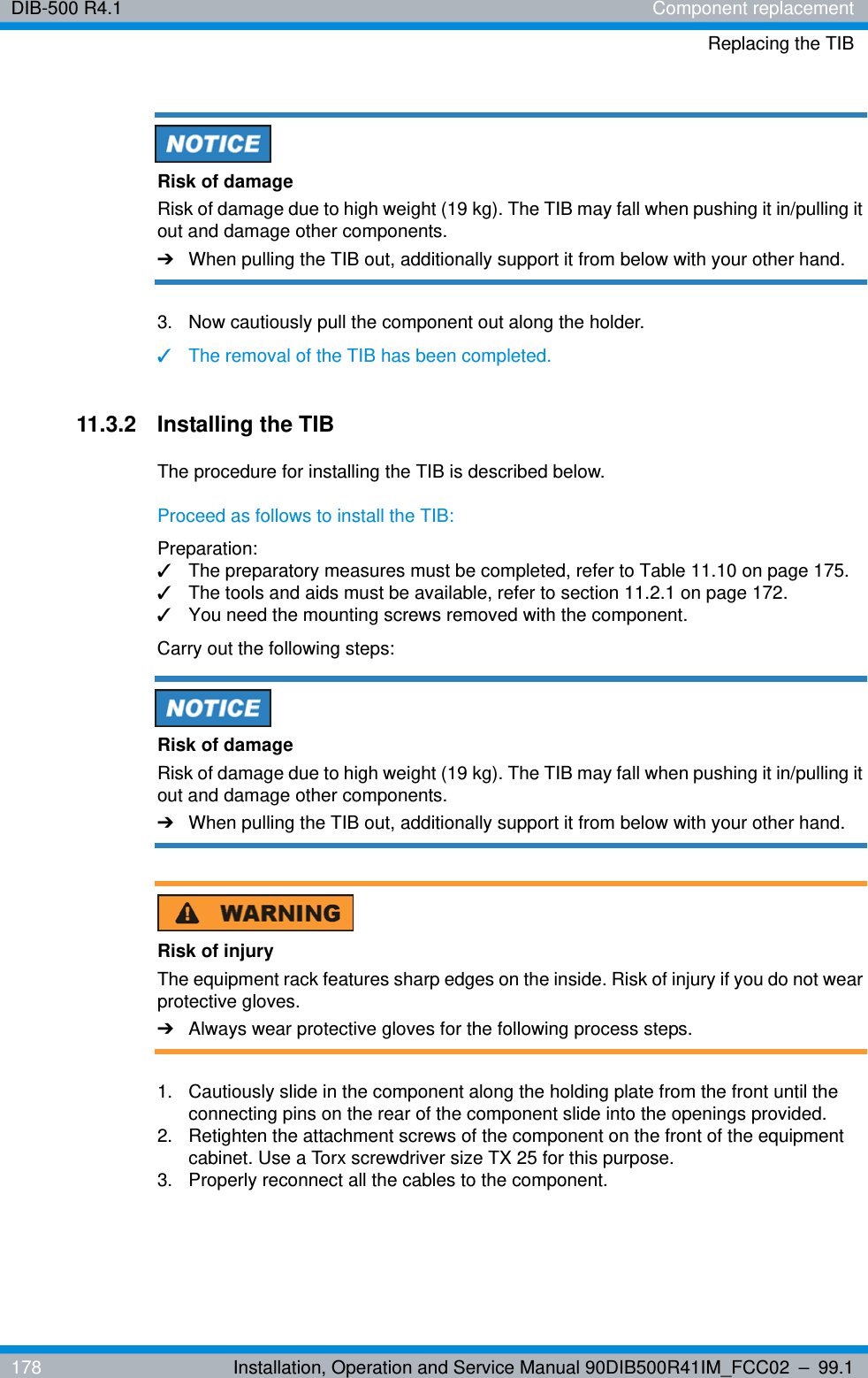 DIB-500 R4.1 Component replacementReplacing the TIB178 Installation, Operation and Service Manual 90DIB500R41IM_FCC02 – 99.1Risk of damageRisk of damage due to high weight (19 kg). The TIB may fall when pushing it in/pulling it out and damage other components.➔When pulling the TIB out, additionally support it from below with your other hand.3.  Now cautiously pull the component out along the holder.✓The removal of the TIB has been completed.11.3.2 Installing the TIBThe procedure for installing the TIB is described below.Proceed as follows to install the TIB:Preparation:✓The preparatory measures must be completed, refer to Table 11.10 on page 175.✓The tools and aids must be available, refer to section 11.2.1 on page 172.✓You need the mounting screws removed with the component.Carry out the following steps:Risk of damageRisk of damage due to high weight (19 kg). The TIB may fall when pushing it in/pulling it out and damage other components.➔When pulling the TIB out, additionally support it from below with your other hand.Risk of injuryThe equipment rack features sharp edges on the inside. Risk of injury if you do not wear protective gloves.➔Always wear protective gloves for the following process steps.1.  Cautiously slide in the component along the holding plate from the front until the connecting pins on the rear of the component slide into the openings provided.2.  Retighten the attachment screws of the component on the front of the equipment cabinet. Use a Torx screwdriver size TX 25 for this purpose.3.  Properly reconnect all the cables to the component.