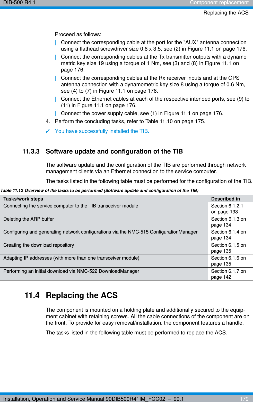 Installation, Operation and Service Manual 90DIB500R41IM_FCC02 – 99.1  179DIB-500 R4.1 Component replacementReplacing the ACSProceed as follows:|Connect the corresponding cable at the port for the &quot;AUX&quot; antenna connection using a flathead screwdriver size 0.6 x 3.5, see (2) in Figure 11.1 on page 176.|Connect the corresponding cables at the Tx transmitter outputs with a dynamo-metric key size 19 using a torque of 1 Nm, see (3) and (8) in Figure 11.1 on page 176.|Connect the corresponding cables at the Rx receiver inputs and at the GPS antenna connection with a dynamometric key size 8 using a torque of 0.6 Nm, see (4) to (7) in Figure 11.1 on page 176.|Connect the Ethernet cables at each of the respective intended ports, see (9) to (11) in Figure 11.1 on page 176.|Connect the power supply cable, see (1) in Figure 11.1 on page 176.4.  Perform the concluding tasks, refer to Table 11.10 on page 175.✓You have successfully installed the TIB.11.3.3 Software update and configuration of the TIBThe software update and the configuration of the TIB are performed through network management clients via an Ethernet connection to the service computer.The tasks listed in the following table must be performed for the configuration of the TIB.11.4 Replacing the ACSThe component is mounted on a holding plate and additionally secured to the equip-ment cabinet with retaining screws. All the cable connections of the component are on the front. To provide for easy removal/installation, the component features a handle.The tasks listed in the following table must be performed to replace the ACS.Table 11.12 Overview of the tasks to be performed (Software update and configuration of the TIB)Tasks/work steps Described in Connecting the service computer to the TIB transceiver module Section 6.1.2.1 on page 133Deleting the ARP buffer Section 6.1.3 on page 134Configuring and generating network configurations via the NMC-515 ConfigurationManager Section 6.1.4 on page 134Creating the download repository Section 6.1.5 on page 135Adapting IP addresses (with more than one transceiver module) Section 6.1.6 on page 135Performing an initial download via NMC-522 DownloadManager Section 6.1.7 on page 142