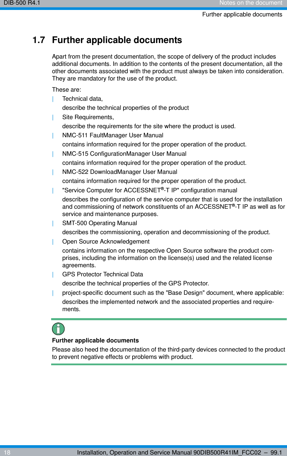 DIB-500 R4.1 Notes on the documentFurther applicable documents18 Installation, Operation and Service Manual 90DIB500R41IM_FCC02 – 99.11.7 Further applicable documentsApart from the present documentation, the scope of delivery of the product includes additional documents. In addition to the contents of the present documentation, all the other documents associated with the product must always be taken into consideration. They are mandatory for the use of the product.These are:|Technical data,describe the technical properties of the product|Site Requirements,describe the requirements for the site where the product is used.|NMC-511 FaultManager User Manualcontains information required for the proper operation of the product.|NMC-515 ConfigurationManager User Manualcontains information required for the proper operation of the product.|NMC-522 DownloadManager User Manualcontains information required for the proper operation of the product.|&quot;Service Computer for ACCESSNET®-T IP&quot; configuration manual describes the configuration of the service computer that is used for the installation and commissioning of network constituents of an ACCESSNET®-T IP as well as for service and maintenance purposes.|SMT-500 Operating Manualdescribes the commissioning, operation and decommissioning of the product.|Open Source Acknowledgementcontains information on the respective Open Source software the product com-prises, including the information on the license(s) used and the related license agreements.|GPS Protector Technical Datadescribe the technical properties of the GPS Protector.|project-specific document such as the &quot;Base Design&quot; document, where applicable:describes the implemented network and the associated properties and require-ments.Further applicable documentsPlease also heed the documentation of the third-party devices connected to the product to prevent negative effects or problems with product.