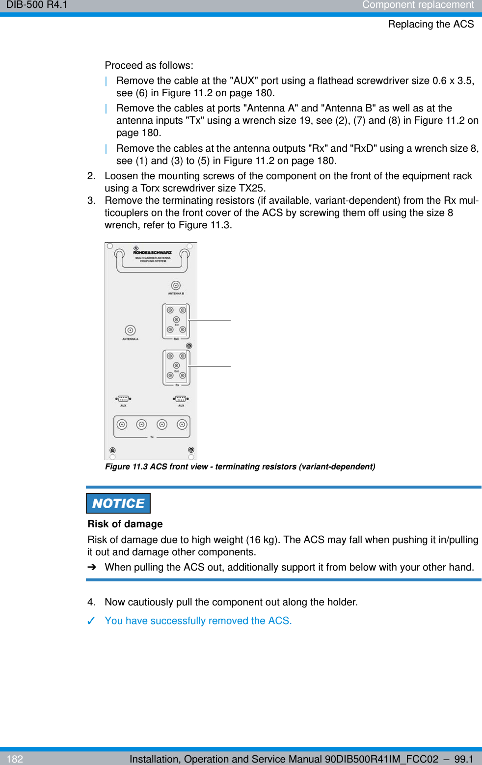 DIB-500 R4.1 Component replacementReplacing the ACS182 Installation, Operation and Service Manual 90DIB500R41IM_FCC02 – 99.1Proceed as follows:|Remove the cable at the &quot;AUX&quot; port using a flathead screwdriver size 0.6 x 3.5, see (6) in Figure 11.2 on page 180.|Remove the cables at ports &quot;Antenna A&quot; and &quot;Antenna B&quot; as well as at the antenna inputs &quot;Tx&quot; using a wrench size 19, see (2), (7) and (8) in Figure 11.2 on page 180.|Remove the cables at the antenna outputs &quot;Rx&quot; and &quot;RxD&quot; using a wrench size 8, see (1) and (3) to (5) in Figure 11.2 on page 180.2.  Loosen the mounting screws of the component on the front of the equipment rack using a Torx screwdriver size TX25.3.  Remove the terminating resistors (if available, variant-dependent) from the Rx mul-ticouplers on the front cover of the ACS by screwing them off using the size 8 wrench, refer to Figure 11.3.Figure 11.3 ACS front view - terminating resistors (variant-dependent)Risk of damageRisk of damage due to high weight (16 kg). The ACS may fall when pushing it in/pulling it out and damage other components.➔When pulling the ACS out, additionally support it from below with your other hand.4.  Now cautiously pull the component out along the holder.✓You have successfully removed the ACS.