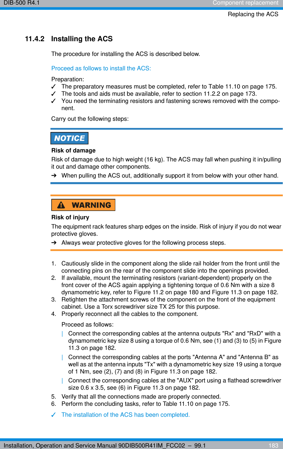 Installation, Operation and Service Manual 90DIB500R41IM_FCC02 – 99.1  183DIB-500 R4.1 Component replacementReplacing the ACS11.4.2 Installing the ACSThe procedure for installing the ACS is described below.Proceed as follows to install the ACS:Preparation:✓The preparatory measures must be completed, refer to Table 11.10 on page 175.✓The tools and aids must be available, refer to section 11.2.2 on page 173.✓You need the terminating resistors and fastening screws removed with the compo-nent.Carry out the following steps:Risk of damageRisk of damage due to high weight (16 kg). The ACS may fall when pushing it in/pulling it out and damage other components.➔When pulling the ACS out, additionally support it from below with your other hand.Risk of injuryThe equipment rack features sharp edges on the inside. Risk of injury if you do not wear protective gloves.➔Always wear protective gloves for the following process steps.1.  Cautiously slide in the component along the slide rail holder from the front until the connecting pins on the rear of the component slide into the openings provided.2.  If available, mount the terminating resistors (variant-dependent) properly on the front cover of the ACS again applying a tightening torque of 0.6 Nm with a size 8 dynamometric key, refer to Figure 11.2 on page 180 and Figure 11.3 on page 182.3.  Retighten the attachment screws of the component on the front of the equipment cabinet. Use a Torx screwdriver size TX 25 for this purpose.4.  Properly reconnect all the cables to the component.Proceed as follows:|Connect the corresponding cables at the antenna outputs &quot;Rx&quot; and &quot;RxD&quot; with a dynamometric key size 8 using a torque of 0.6 Nm, see (1) and (3) to (5) in Figure 11.3 on page 182.|Connect the corresponding cables at the ports &quot;Antenna A&quot; and &quot;Antenna B&quot; as well as at the antenna inputs &quot;Tx&quot; with a dynamometric key size 19 using a torque of 1 Nm, see (2), (7) and (8) in Figure 11.3 on page 182.|Connect the corresponding cables at the &quot;AUX&quot; port using a flathead screwdriver size 0.6 x 3.5, see (6) in Figure 11.3 on page 182.5.  Verify that all the connections made are properly connected.6.  Perform the concluding tasks, refer to Table 11.10 on page 175.✓The installation of the ACS has been completed.