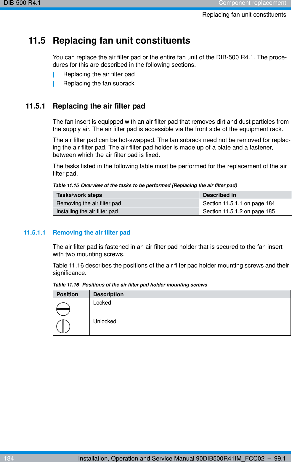DIB-500 R4.1 Component replacementReplacing fan unit constituents184 Installation, Operation and Service Manual 90DIB500R41IM_FCC02 – 99.111.5 Replacing fan unit constituentsYou can replace the air filter pad or the entire fan unit of the DIB-500 R4.1. The proce-dures for this are described in the following sections.|Replacing the air filter pad|Replacing the fan subrack11.5.1 Replacing the air filter padThe fan insert is equipped with an air filter pad that removes dirt and dust particles from the supply air. The air filter pad is accessible via the front side of the equipment rack.The air filter pad can be hot-swapped. The fan subrack need not be removed for replac-ing the air filter pad. The air filter pad holder is made up of a plate and a fastener, between which the air filter pad is fixed.The tasks listed in the following table must be performed for the replacement of the air filter pad.11.5.1.1 Removing the air filter padThe air filter pad is fastened in an air filter pad holder that is secured to the fan insert with two mounting screws.Table 11.16 describes the positions of the air filter pad holder mounting screws and their significance.Table 11.15 Overview of the tasks to be performed (Replacing the air filter pad)Tasks/work steps Described in Removing the air filter pad Section 11.5.1.1 on page 184Installing the air filter pad Section 11.5.1.2 on page 185Table 11.16  Positions of the air filter pad holder mounting screwsPosition  DescriptionLockedUnlocked