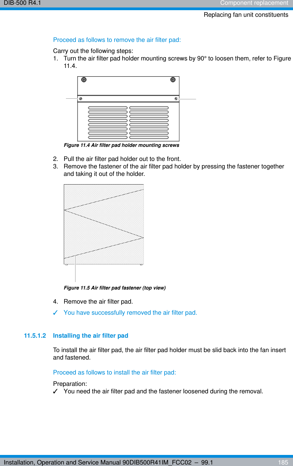 Installation, Operation and Service Manual 90DIB500R41IM_FCC02 – 99.1  185DIB-500 R4.1 Component replacementReplacing fan unit constituentsProceed as follows to remove the air filter pad:Carry out the following steps:1.  Turn the air filter pad holder mounting screws by 90° to loosen them, refer to Figure 11.4.Figure 11.4 Air filter pad holder mounting screws2.  Pull the air filter pad holder out to the front.3.  Remove the fastener of the air filter pad holder by pressing the fastener together and taking it out of the holder.Figure 11.5 Air filter pad fastener (top view)4.  Remove the air filter pad.✓You have successfully removed the air filter pad.11.5.1.2 Installing the air filter padTo install the air filter pad, the air filter pad holder must be slid back into the fan insert and fastened.Proceed as follows to install the air filter pad:Preparation:✓You need the air filter pad and the fastener loosened during the removal.