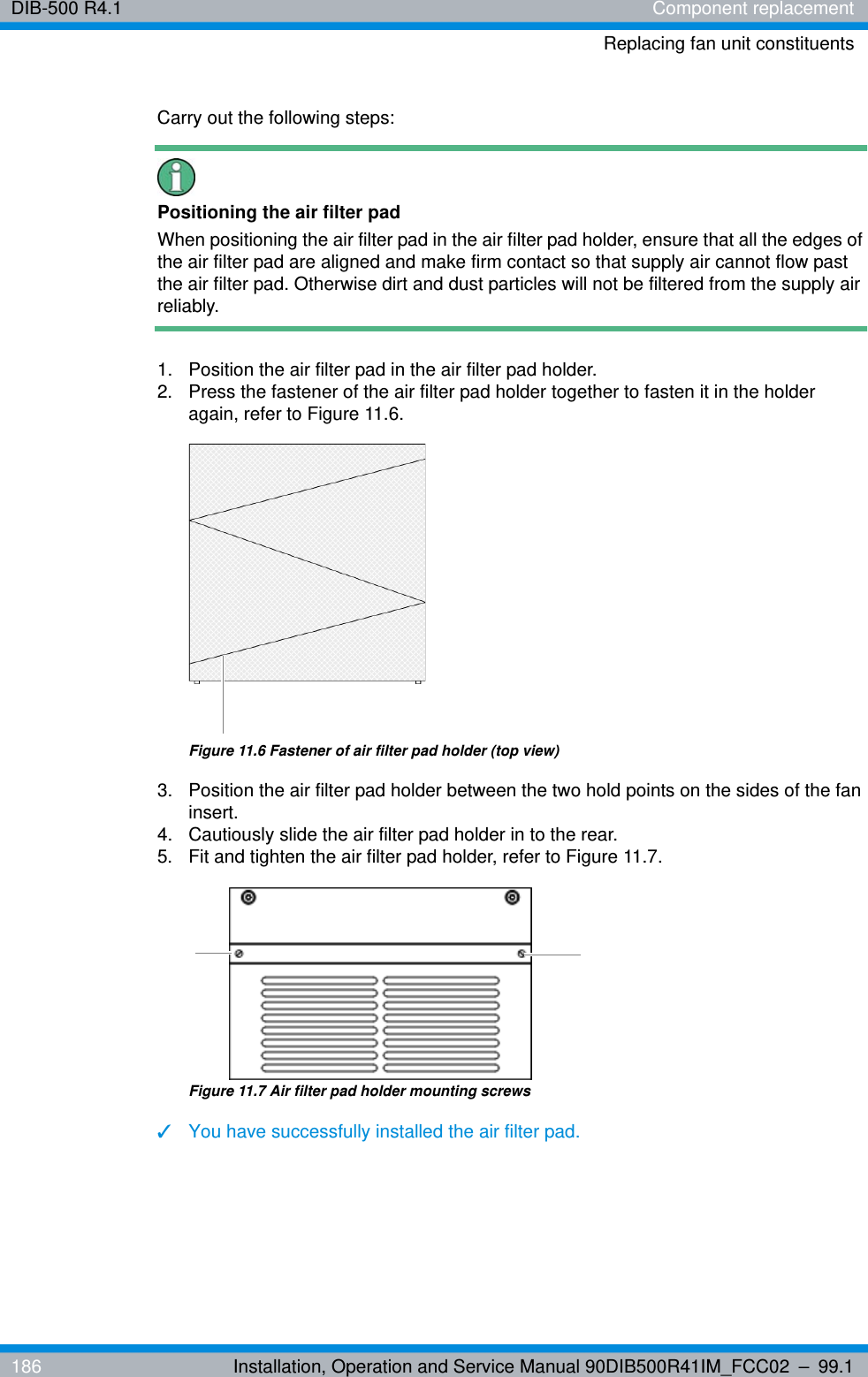 DIB-500 R4.1 Component replacementReplacing fan unit constituents186 Installation, Operation and Service Manual 90DIB500R41IM_FCC02 – 99.1Carry out the following steps:Positioning the air filter padWhen positioning the air filter pad in the air filter pad holder, ensure that all the edges of the air filter pad are aligned and make firm contact so that supply air cannot flow past the air filter pad. Otherwise dirt and dust particles will not be filtered from the supply air reliably.1.  Position the air filter pad in the air filter pad holder.2.  Press the fastener of the air filter pad holder together to fasten it in the holder again, refer to Figure 11.6.Figure 11.6 Fastener of air filter pad holder (top view)3.  Position the air filter pad holder between the two hold points on the sides of the fan insert.4.  Cautiously slide the air filter pad holder in to the rear.5.  Fit and tighten the air filter pad holder, refer to Figure 11.7.Figure 11.7 Air filter pad holder mounting screws✓You have successfully installed the air filter pad.