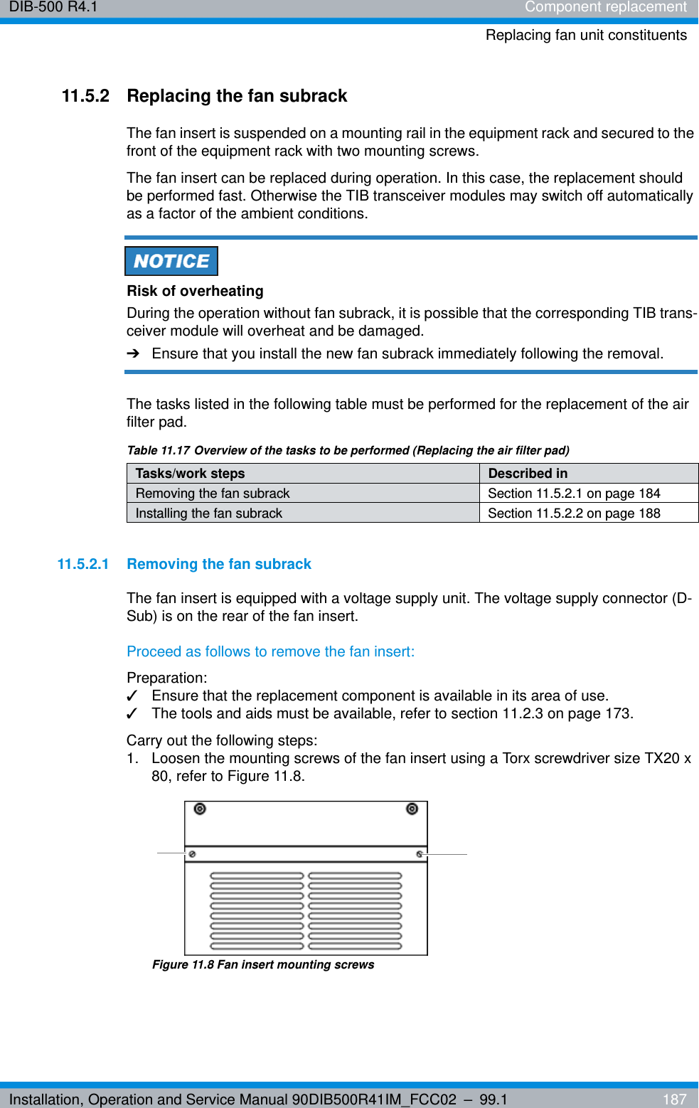 Installation, Operation and Service Manual 90DIB500R41IM_FCC02 – 99.1  187DIB-500 R4.1 Component replacementReplacing fan unit constituents11.5.2 Replacing the fan subrackThe fan insert is suspended on a mounting rail in the equipment rack and secured to the front of the equipment rack with two mounting screws.The fan insert can be replaced during operation. In this case, the replacement should be performed fast. Otherwise the TIB transceiver modules may switch off automatically as a factor of the ambient conditions.Risk of overheatingDuring the operation without fan subrack, it is possible that the corresponding TIB trans-ceiver module will overheat and be damaged.➔Ensure that you install the new fan subrack immediately following the removal.The tasks listed in the following table must be performed for the replacement of the air filter pad.11.5.2.1 Removing the fan subrackThe fan insert is equipped with a voltage supply unit. The voltage supply connector (D-Sub) is on the rear of the fan insert.Proceed as follows to remove the fan insert:Preparation:✓Ensure that the replacement component is available in its area of use.✓The tools and aids must be available, refer to section 11.2.3 on page 173.Carry out the following steps:1.  Loosen the mounting screws of the fan insert using a Torx screwdriver size TX20 x 80, refer to Figure 11.8.Figure 11.8 Fan insert mounting screwsTable 11.17 Overview of the tasks to be performed (Replacing the air filter pad)Tasks/work steps Described in Removing the fan subrack Section 11.5.2.1 on page 184Installing the fan subrack Section 11.5.2.2 on page 188