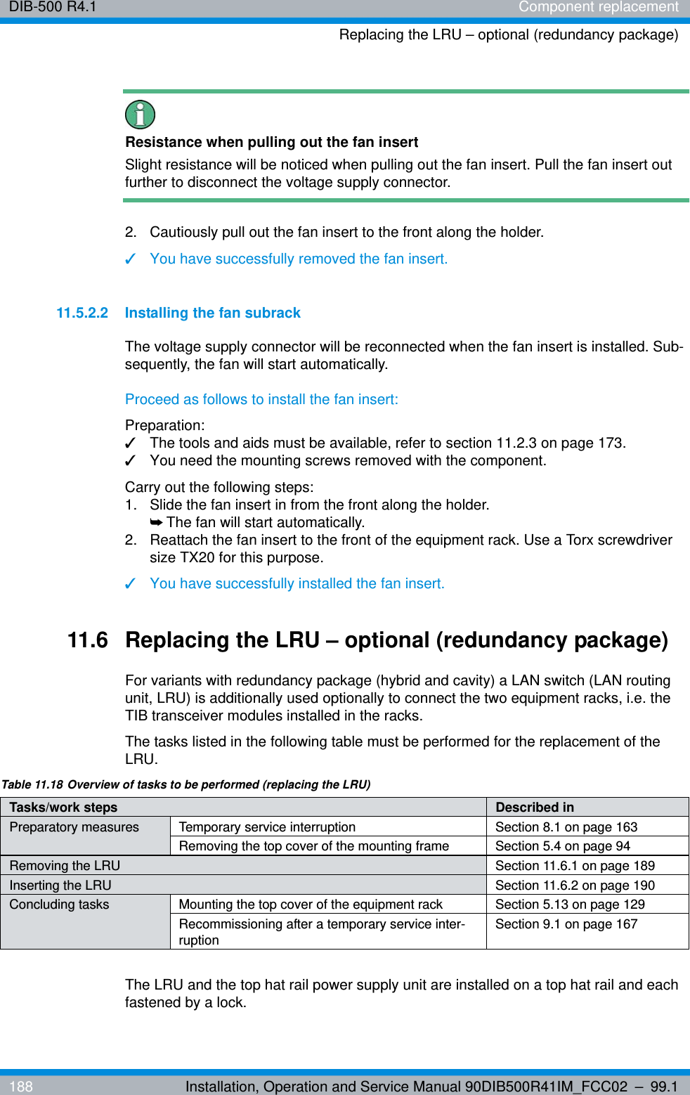 DIB-500 R4.1 Component replacementReplacing the LRU – optional (redundancy package)188 Installation, Operation and Service Manual 90DIB500R41IM_FCC02 – 99.1Resistance when pulling out the fan insertSlight resistance will be noticed when pulling out the fan insert. Pull the fan insert out further to disconnect the voltage supply connector.2.  Cautiously pull out the fan insert to the front along the holder.✓You have successfully removed the fan insert.11.5.2.2 Installing the fan subrackThe voltage supply connector will be reconnected when the fan insert is installed. Sub-sequently, the fan will start automatically.Proceed as follows to install the fan insert:Preparation:✓The tools and aids must be available, refer to section 11.2.3 on page 173.✓You need the mounting screws removed with the component.Carry out the following steps:1.  Slide the fan insert in from the front along the holder.➥The fan will start automatically.2.  Reattach the fan insert to the front of the equipment rack. Use a Torx screwdriver size TX20 for this purpose.✓You have successfully installed the fan insert.11.6 Replacing the LRU – optional (redundancy package)For variants with redundancy package (hybrid and cavity) a LAN switch (LAN routing unit, LRU) is additionally used optionally to connect the two equipment racks, i.e. the TIB transceiver modules installed in the racks.The tasks listed in the following table must be performed for the replacement of the LRU.The LRU and the top hat rail power supply unit are installed on a top hat rail and each fastened by a lock.Table 11.18 Overview of tasks to be performed (replacing the LRU)Tasks/work steps Described in Preparatory measures Temporary service interruption Section 8.1 on page 163Removing the top cover of the mounting frame Section 5.4 on page 94Removing the LRU Section 11.6.1 on page 189Inserting the LRU Section 11.6.2 on page 190Concluding tasks Mounting the top cover of the equipment rack Section 5.13 on page 129Recommissioning after a temporary service inter-ruption Section 9.1 on page 167