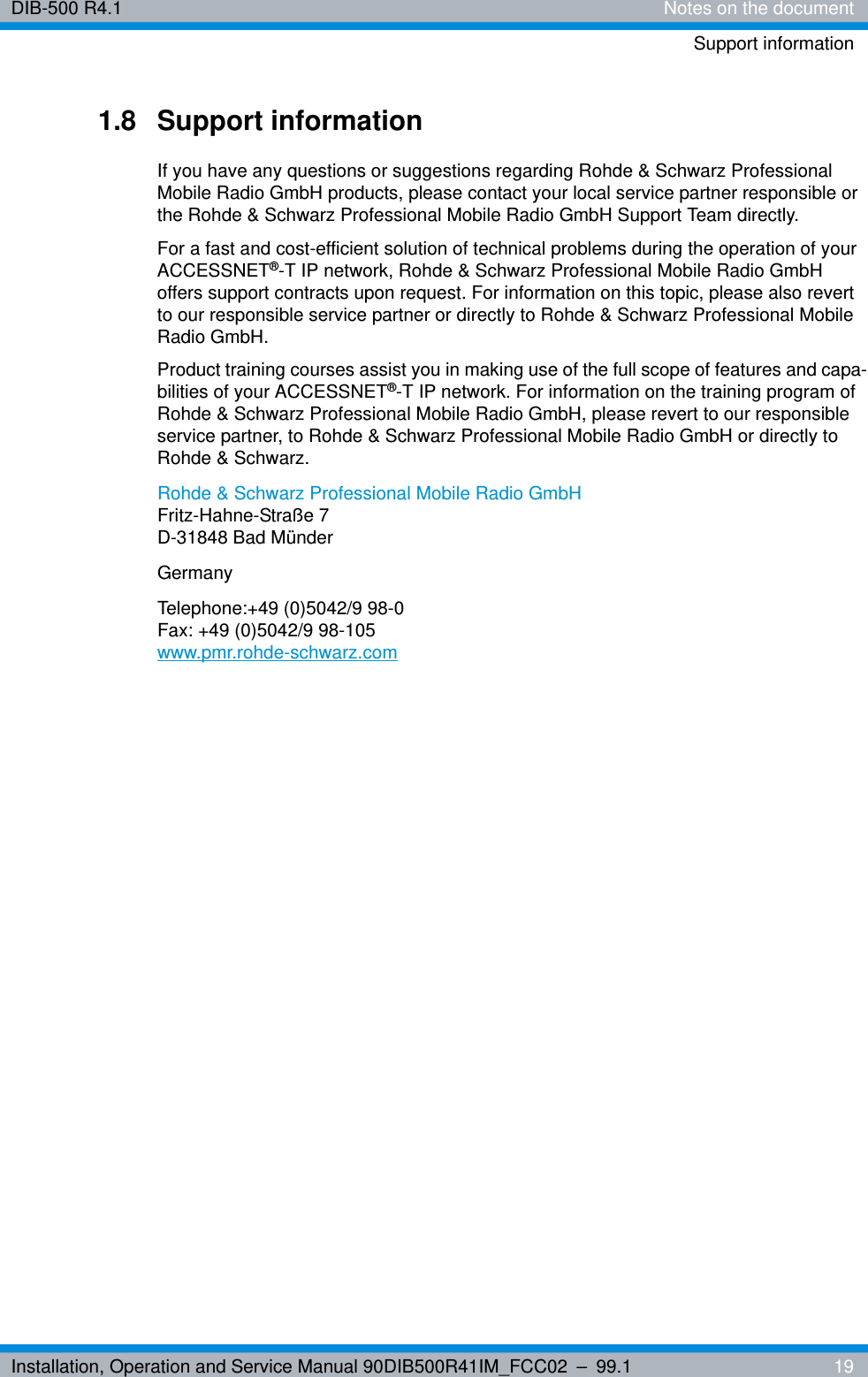 Installation, Operation and Service Manual 90DIB500R41IM_FCC02 – 99.1  19DIB-500 R4.1 Notes on the documentSupport information1.8 Support informationIf you have any questions or suggestions regarding Rohde &amp; Schwarz Professional Mobile Radio GmbH products, please contact your local service partner responsible or the Rohde &amp; Schwarz Professional Mobile Radio GmbH Support Team directly.For a fast and cost-efficient solution of technical problems during the operation of your ACCESSNET®-T IP network, Rohde &amp; Schwarz Professional Mobile Radio GmbH offers support contracts upon request. For information on this topic, please also revert to our responsible service partner or directly to Rohde &amp; Schwarz Professional Mobile Radio GmbH.Product training courses assist you in making use of the full scope of features and capa-bilities of your ACCESSNET®-T IP network. For information on the training program of Rohde &amp; Schwarz Professional Mobile Radio GmbH, please revert to our responsible service partner, to Rohde &amp; Schwarz Professional Mobile Radio GmbH or directly to Rohde &amp; Schwarz.Rohde &amp; Schwarz Professional Mobile Radio GmbHFritz-Hahne-Straße 7D-31848 Bad MünderGermanyTelephone:+49 (0)5042/9 98-0Fax: +49 (0)5042/9 98-105www.pmr.rohde-schwarz.com