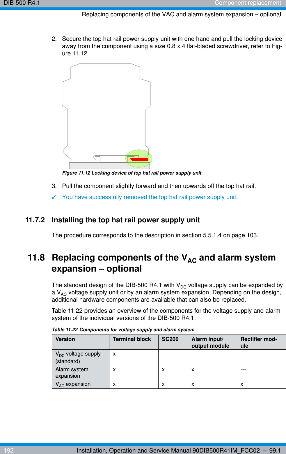 DIB-500 R4.1 Component replacementReplacing components of the VAC and alarm system expansion – optional192 Installation, Operation and Service Manual 90DIB500R41IM_FCC02 – 99.12.  Secure the top hat rail power supply unit with one hand and pull the locking device away from the component using a size 0.8 x 4 flat-bladed screwdriver, refer to Fig-ure 11.12. Figure 11.12 Locking device of top hat rail power supply unit3.  Pull the component slightly forward and then upwards off the top hat rail.✓You have successfully removed the top hat rail power supply unit.11.7.2 Installing the top hat rail power supply unitThe procedure corresponds to the description in section 5.5.1.4 on page 103. 11.8 Replacing components of the VAC and alarm system expansion – optionalThe standard design of the DIB-500 R4.1 with VDC voltage supply can be expanded by a VAC voltage supply unit or by an alarm system expansion. Depending on the design, additional hardware components are available that can also be replaced.Table 11.22 provides an overview of the components for the voltage supply and alarm system of the individual versions of the DIB-500 R4.1.Table 11.22 Components for voltage supply and alarm systemVersion Terminal block SC200 Alarm input/output module Rectifier mod-uleVDC voltage supply (standard)x --- --- ---Alarm system expansion x x x ---VAC expansion x x x x