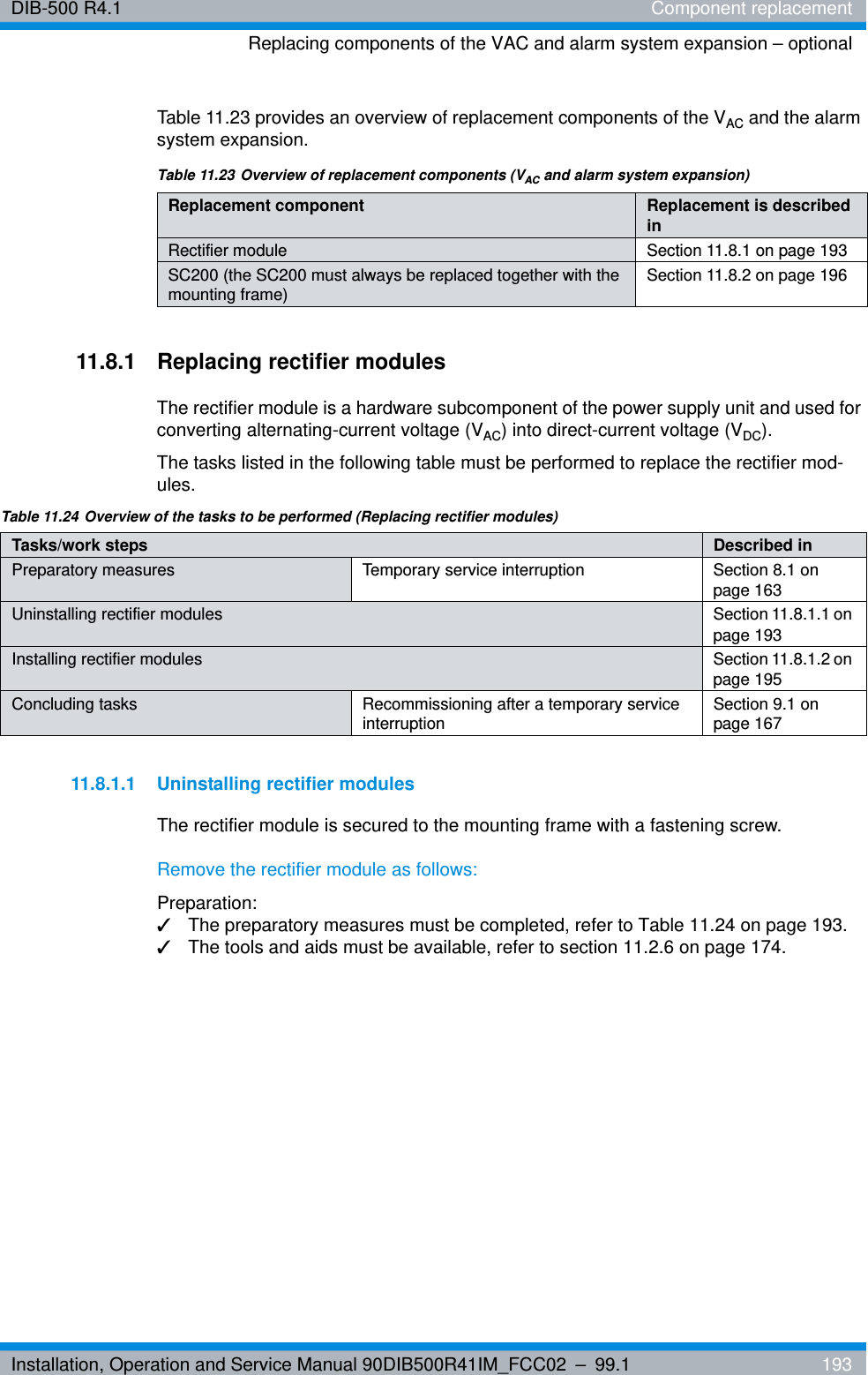 Installation, Operation and Service Manual 90DIB500R41IM_FCC02 – 99.1  193DIB-500 R4.1 Component replacementReplacing components of the VAC and alarm system expansion – optionalTable 11.23 provides an overview of replacement components of the VAC and the alarm system expansion.11.8.1 Replacing rectifier modulesThe rectifier module is a hardware subcomponent of the power supply unit and used for converting alternating-current voltage (VAC) into direct-current voltage (VDC). The tasks listed in the following table must be performed to replace the rectifier mod-ules.11.8.1.1 Uninstalling rectifier modulesThe rectifier module is secured to the mounting frame with a fastening screw.Remove the rectifier module as follows:Preparation:✓The preparatory measures must be completed, refer to Table 11.24 on page 193.✓The tools and aids must be available, refer to section 11.2.6 on page 174.Table 11.23 Overview of replacement components (VAC and alarm system expansion)Replacement component Replacement is described inRectifier module Section 11.8.1 on page 193SC200 (the SC200 must always be replaced together with the mounting frame) Section 11.8.2 on page 196Table 11.24 Overview of the tasks to be performed (Replacing rectifier modules)Tasks/work steps Described in Preparatory measures Temporary service interruption Section 8.1 on page 163Uninstalling rectifier modules Section 11.8.1.1 on page 193Installing rectifier modules Section 11.8.1.2 on page 195Concluding tasks Recommissioning after a temporary service interruption Section 9.1 on page 167