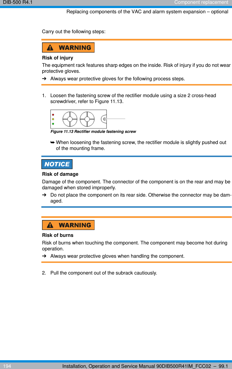 DIB-500 R4.1 Component replacementReplacing components of the VAC and alarm system expansion – optional194 Installation, Operation and Service Manual 90DIB500R41IM_FCC02 – 99.1Carry out the following steps:Risk of injuryThe equipment rack features sharp edges on the inside. Risk of injury if you do not wear protective gloves.➔Always wear protective gloves for the following process steps.1.  Loosen the fastening screw of the rectifier module using a size 2 cross-head screwdriver, refer to Figure 11.13.Figure 11.13 Rectifier module fastening screw➥When loosening the fastening screw, the rectifier module is slightly pushed out of the mounting frame.Risk of damageDamage of the component. The connector of the component is on the rear and may be damaged when stored improperly.➔Do not place the component on its rear side. Otherwise the connector may be dam-aged.Risk of burnsRisk of burns when touching the component. The component may become hot during operation.➔Always wear protective gloves when handling the component.2.  Pull the component out of the subrack cautiously.