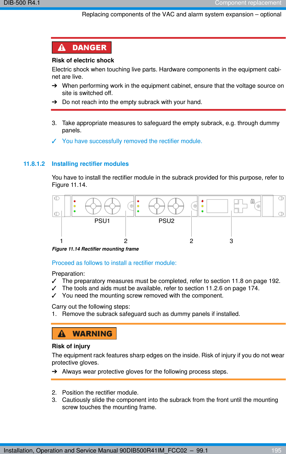 Installation, Operation and Service Manual 90DIB500R41IM_FCC02 – 99.1  195DIB-500 R4.1 Component replacementReplacing components of the VAC and alarm system expansion – optionalRisk of electric shockElectric shock when touching live parts. Hardware components in the equipment cabi-net are live.➔When performing work in the equipment cabinet, ensure that the voltage source on site is switched off.➔Do not reach into the empty subrack with your hand.3.  Take appropriate measures to safeguard the empty subrack, e.g. through dummy panels.✓You have successfully removed the rectifier module.11.8.1.2 Installing rectifier modulesYou have to install the rectifier module in the subrack provided for this purpose, refer to Figure 11.14.Figure 11.14 Rectifier mounting frameProceed as follows to install a rectifier module:Preparation:✓The preparatory measures must be completed, refer to section 11.8 on page 192.✓The tools and aids must be available, refer to section 11.2.6 on page 174.✓You need the mounting screw removed with the component.Carry out the following steps:1.  Remove the subrack safeguard such as dummy panels if installed. Risk of injuryThe equipment rack features sharp edges on the inside. Risk of injury if you do not wear protective gloves.➔Always wear protective gloves for the following process steps.2.  Position the rectifier module.3.  Cautiously slide the component into the subrack from the front until the mounting screw touches the mounting frame.PSU1 PSU22 2 31