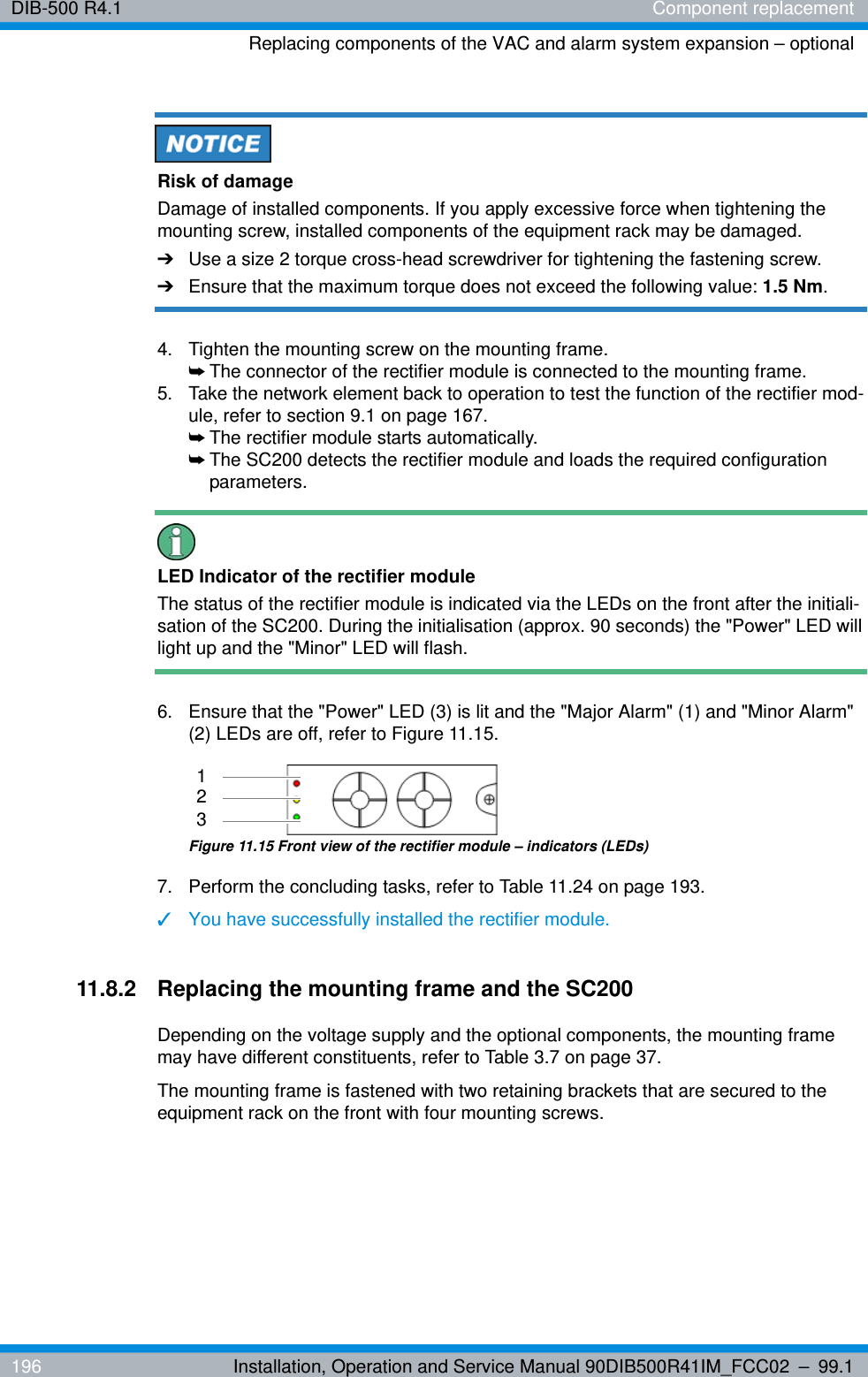 DIB-500 R4.1 Component replacementReplacing components of the VAC and alarm system expansion – optional196 Installation, Operation and Service Manual 90DIB500R41IM_FCC02 – 99.1Risk of damageDamage of installed components. If you apply excessive force when tightening the mounting screw, installed components of the equipment rack may be damaged.➔Use a size 2 torque cross-head screwdriver for tightening the fastening screw.➔Ensure that the maximum torque does not exceed the following value: 1.5 Nm.4.  Tighten the mounting screw on the mounting frame.➥The connector of the rectifier module is connected to the mounting frame.5.  Take the network element back to operation to test the function of the rectifier mod-ule, refer to section 9.1 on page 167.➥The rectifier module starts automatically.➥The SC200 detects the rectifier module and loads the required configuration parameters.LED Indicator of the rectifier moduleThe status of the rectifier module is indicated via the LEDs on the front after the initiali-sation of the SC200. During the initialisation (approx. 90 seconds) the &quot;Power&quot; LED will light up and the &quot;Minor&quot; LED will flash.6.  Ensure that the &quot;Power&quot; LED (3) is lit and the &quot;Major Alarm&quot; (1) and &quot;Minor Alarm&quot; (2) LEDs are off, refer to Figure 11.15.Figure 11.15 Front view of the rectifier module – indicators (LEDs)7.  Perform the concluding tasks, refer to Table 11.24 on page 193.✓You have successfully installed the rectifier module.11.8.2 Replacing the mounting frame and the SC200Depending on the voltage supply and the optional components, the mounting frame may have different constituents, refer to Table 3.7 on page 37.The mounting frame is fastened with two retaining brackets that are secured to the equipment rack on the front with four mounting screws.312