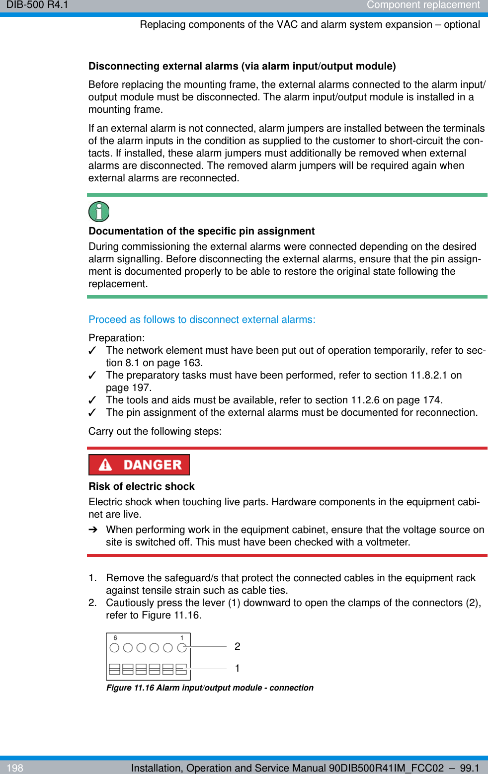 DIB-500 R4.1 Component replacementReplacing components of the VAC and alarm system expansion – optional198 Installation, Operation and Service Manual 90DIB500R41IM_FCC02 – 99.1Disconnecting external alarms (via alarm input/output module)Before replacing the mounting frame, the external alarms connected to the alarm input/output module must be disconnected. The alarm input/output module is installed in a mounting frame. If an external alarm is not connected, alarm jumpers are installed between the terminals of the alarm inputs in the condition as supplied to the customer to short-circuit the con-tacts. If installed, these alarm jumpers must additionally be removed when external alarms are disconnected. The removed alarm jumpers will be required again when external alarms are reconnected.Documentation of the specific pin assignmentDuring commissioning the external alarms were connected depending on the desired alarm signalling. Before disconnecting the external alarms, ensure that the pin assign-ment is documented properly to be able to restore the original state following the replacement.Proceed as follows to disconnect external alarms:Preparation:✓The network element must have been put out of operation temporarily, refer to sec-tion 8.1 on page 163.✓The preparatory tasks must have been performed, refer to section 11.8.2.1 on page 197.✓The tools and aids must be available, refer to section 11.2.6 on page 174.✓The pin assignment of the external alarms must be documented for reconnection.Carry out the following steps:Risk of electric shockElectric shock when touching live parts. Hardware components in the equipment cabi-net are live.➔When performing work in the equipment cabinet, ensure that the voltage source on site is switched off. This must have been checked with a voltmeter.1.  Remove the safeguard/s that protect the connected cables in the equipment rack against tensile strain such as cable ties.2.  Cautiously press the lever (1) downward to open the clamps of the connectors (2), refer to Figure 11.16. Figure 11.16 Alarm input/output module - connection21