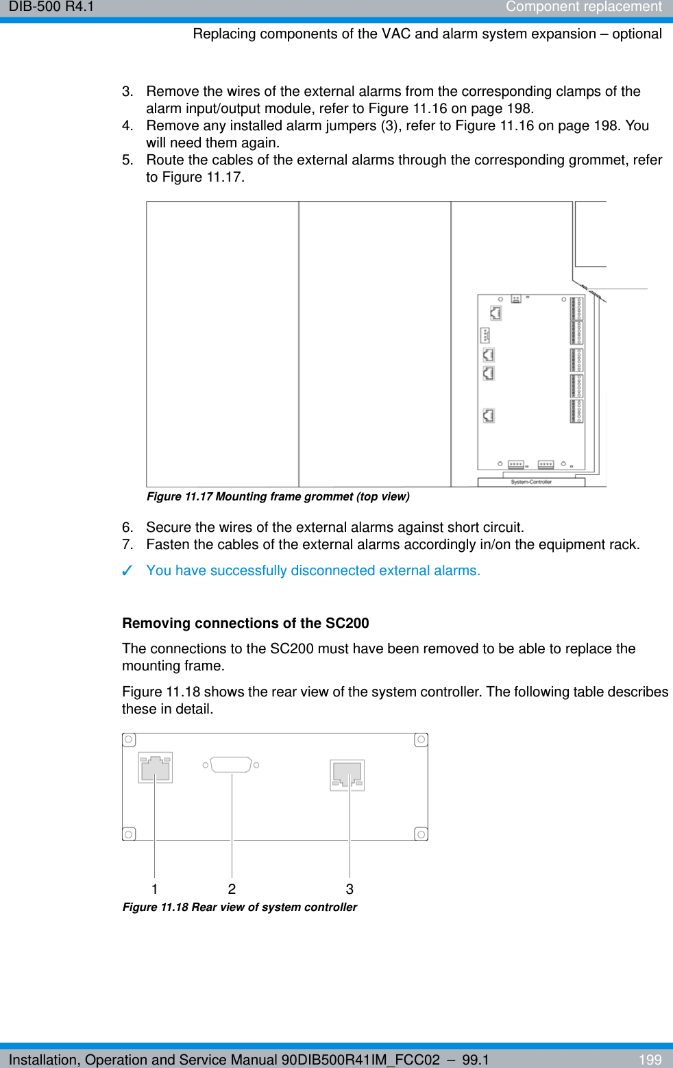 Installation, Operation and Service Manual 90DIB500R41IM_FCC02 – 99.1  199DIB-500 R4.1 Component replacementReplacing components of the VAC and alarm system expansion – optional3.  Remove the wires of the external alarms from the corresponding clamps of the alarm input/output module, refer to Figure 11.16 on page 198.4.  Remove any installed alarm jumpers (3), refer to Figure 11.16 on page 198. You will need them again.5.  Route the cables of the external alarms through the corresponding grommet, refer to Figure 11.17.Figure 11.17 Mounting frame grommet (top view)6.  Secure the wires of the external alarms against short circuit.7.  Fasten the cables of the external alarms accordingly in/on the equipment rack.✓You have successfully disconnected external alarms.Removing connections of the SC200The connections to the SC200 must have been removed to be able to replace the mounting frame.Figure 11.18 shows the rear view of the system controller. The following table describes these in detail.Figure 11.18 Rear view of system controller1 2 3