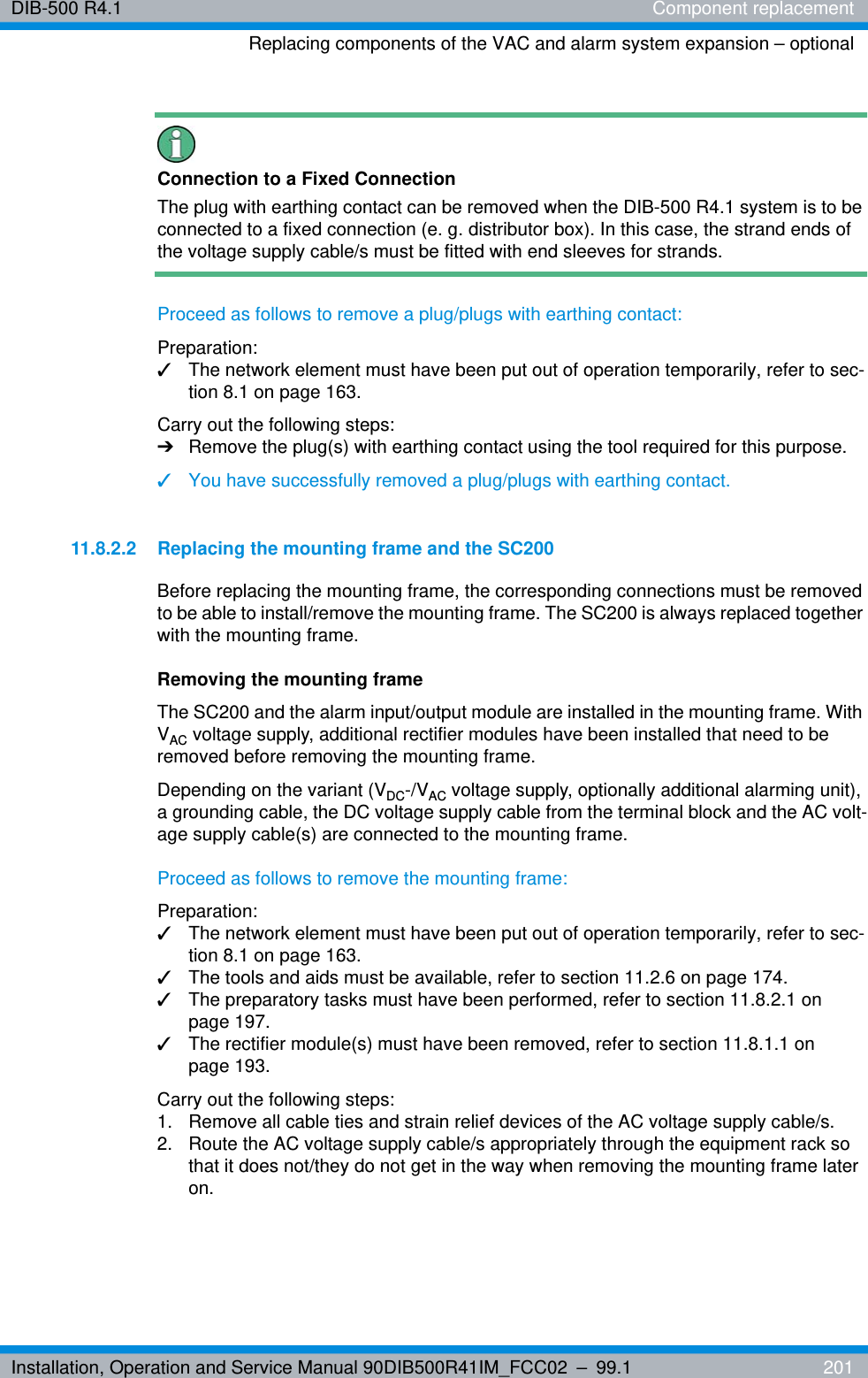 Installation, Operation and Service Manual 90DIB500R41IM_FCC02 – 99.1  201DIB-500 R4.1 Component replacementReplacing components of the VAC and alarm system expansion – optionalConnection to a Fixed ConnectionThe plug with earthing contact can be removed when the DIB-500 R4.1 system is to be connected to a fixed connection (e. g. distributor box). In this case, the strand ends of the voltage supply cable/s must be fitted with end sleeves for strands.Proceed as follows to remove a plug/plugs with earthing contact:Preparation:✓The network element must have been put out of operation temporarily, refer to sec-tion 8.1 on page 163.Carry out the following steps:➔Remove the plug(s) with earthing contact using the tool required for this purpose.✓You have successfully removed a plug/plugs with earthing contact.11.8.2.2 Replacing the mounting frame and the SC200Before replacing the mounting frame, the corresponding connections must be removed to be able to install/remove the mounting frame. The SC200 is always replaced together with the mounting frame.Removing the mounting frameThe SC200 and the alarm input/output module are installed in the mounting frame. With VAC voltage supply, additional rectifier modules have been installed that need to be removed before removing the mounting frame.Depending on the variant (VDC-/VAC voltage supply, optionally additional alarming unit), a grounding cable, the DC voltage supply cable from the terminal block and the AC volt-age supply cable(s) are connected to the mounting frame. Proceed as follows to remove the mounting frame:Preparation:✓The network element must have been put out of operation temporarily, refer to sec-tion 8.1 on page 163.✓The tools and aids must be available, refer to section 11.2.6 on page 174.✓The preparatory tasks must have been performed, refer to section 11.8.2.1 on page 197.✓The rectifier module(s) must have been removed, refer to section 11.8.1.1 on page 193.Carry out the following steps:1.  Remove all cable ties and strain relief devices of the AC voltage supply cable/s.2.  Route the AC voltage supply cable/s appropriately through the equipment rack so that it does not/they do not get in the way when removing the mounting frame later on.