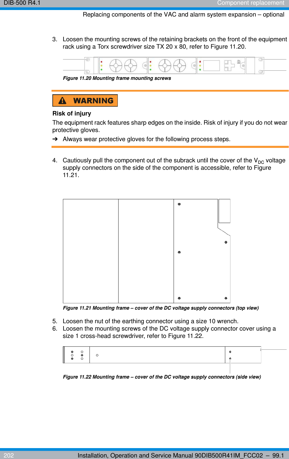 DIB-500 R4.1 Component replacementReplacing components of the VAC and alarm system expansion – optional202 Installation, Operation and Service Manual 90DIB500R41IM_FCC02 – 99.13.  Loosen the mounting screws of the retaining brackets on the front of the equipment rack using a Torx screwdriver size TX 20 x 80, refer to Figure 11.20.Figure 11.20 Mounting frame mounting screwsRisk of injuryThe equipment rack features sharp edges on the inside. Risk of injury if you do not wear protective gloves.➔Always wear protective gloves for the following process steps.4.  Cautiously pull the component out of the subrack until the cover of the VDC voltage supply connectors on the side of the component is accessible, refer to Figure 11.21.Figure 11.21 Mounting frame – cover of the DC voltage supply connectors (top view) 5.  Loosen the nut of the earthing connector using a size 10 wrench.6.  Loosen the mounting screws of the DC voltage supply connector cover using a size 1 cross-head screwdriver, refer to Figure 11.22.Figure 11.22 Mounting frame – cover of the DC voltage supply connectors (side view)